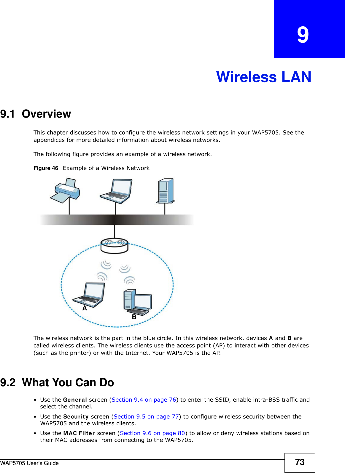 WAP5705 User’s Guide 73CHAPTER   9Wireless LAN9.1  OverviewThis chapter discusses how to configure the wireless network settings in your WAP5705. See the appendices for more detailed information about wireless networks.The following figure provides an example of a wireless network.Figure 46   Example of a Wireless NetworkThe wireless network is the part in the blue circle. In this wireless network, devices A and B are called wireless clients. The wireless clients use the access point (AP) to interact with other devices (such as the printer) or with the Internet. Your WAP5705 is the AP.9.2  What You Can Do•Use the Gen e ral screen (Section 9.4 on page 76) to enter the SSID, enable intra-BSS traffic and select the channel.•Use the Securit y screen (Section 9.5 on page 77) to configure wireless security between the WAP5705 and the wireless clients.•Use the MAC Filt er screen (Section 9.6 on page 80) to allow or deny wireless stations based on their MAC addresses from connecting to the WAP5705.AB