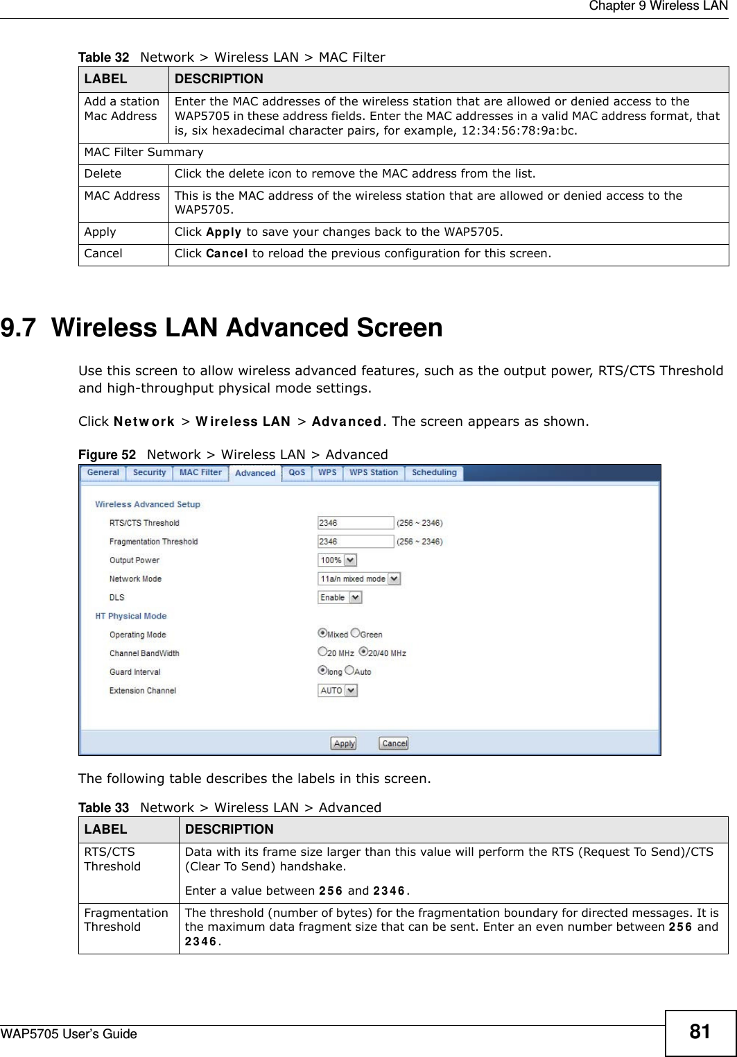  Chapter 9 Wireless LANWAP5705 User’s Guide 819.7  Wireless LAN Advanced Screen  Use this screen to allow wireless advanced features, such as the output power, RTS/CTS Threshold and high-throughput physical mode settings.Click N e t w o rk  &gt; W ir e le ss LAN &gt; Adva nced. The screen appears as shown.Figure 52   Network &gt; Wireless LAN &gt; AdvancedThe following table describes the labels in this screen. Add a station Mac AddressEnter the MAC addresses of the wireless station that are allowed or denied access to the WAP5705 in these address fields. Enter the MAC addresses in a valid MAC address format, that is, six hexadecimal character pairs, for example, 12:34:56:78:9a:bc. MAC Filter SummaryDelete Click the delete icon to remove the MAC address from the list.MAC Address This is the MAC address of the wireless station that are allowed or denied access to the WAP5705.Apply Click Apply to save your changes back to the WAP5705.Cancel Click Cancel to reload the previous configuration for this screen.Table 32   Network &gt; Wireless LAN &gt; MAC FilterLABEL DESCRIPTIONTable 33   Network &gt; Wireless LAN &gt; AdvancedLABEL DESCRIPTIONRTS/CTS ThresholdData with its frame size larger than this value will perform the RTS (Request To Send)/CTS (Clear To Send) handshake. Enter a value between 2 5 6  and 2 3 4 6 . Fragmentation ThresholdThe threshold (number of bytes) for the fragmentation boundary for directed messages. It is the maximum data fragment size that can be sent. Enter an even number between 2 5 6  and 2 3 4 6 .