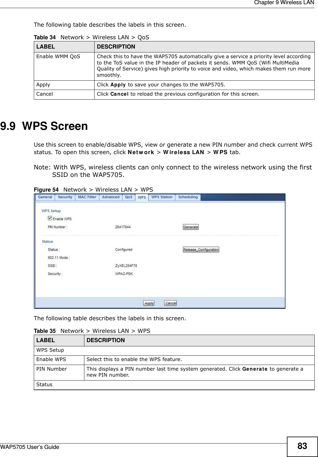  Chapter 9 Wireless LANWAP5705 User’s Guide 83The following table describes the labels in this screen. 9.9  WPS Screen  Use this screen to enable/disable WPS, view or generate a new PIN number and check current WPS status. To open this screen, click N e t w ork &gt; W irele ss LAN  &gt; W PS tab.Note: With WPS, wireless clients can only connect to the wireless network using the first SSID on the WAP5705.Figure 54   Network &gt; Wireless LAN &gt; WPSThe following table describes the labels in this screen.Table 34   Network &gt; Wireless LAN &gt; QoSLABEL DESCRIPTIONEnable WMM QoS Check this to have the WAP5705 automatically give a service a priority level according to the ToS value in the IP header of packets it sends. WMM QoS (Wifi MultiMedia Quality of Service) gives high priority to voice and video, which makes them run more smoothly.Apply Click Apply to save your changes to the WAP5705.Cancel Click Cancel to reload the previous configuration for this screen.Table 35   Network &gt; Wireless LAN &gt; WPSLABEL DESCRIPTIONWPS SetupEnable WPS Select this to enable the WPS feature.PIN Number This displays a PIN number last time system generated. Click Ge ne r a t e to generate a new PIN number.Status