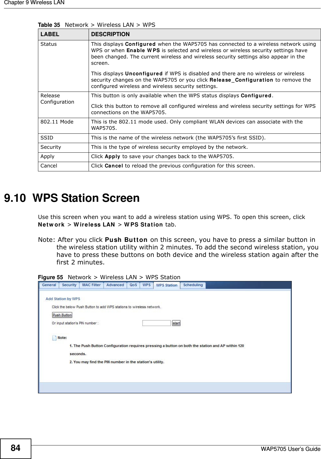 Chapter 9 Wireless LANWAP5705 User’s Guide849.10  WPS Station Screen  Use this screen when you want to add a wireless station using WPS. To open this screen, click N e t w o rk  &gt; W ir e less LAN  &gt; W PS St at ion tab.Note: After you click Push Bu t ton on this screen, you have to press a similar button in the wireless station utility within 2 minutes. To add the second wireless station, you have to press these buttons on both device and the wireless station again after the first 2 minutes.Figure 55   Network &gt; Wireless LAN &gt; WPS StationStatus This displays Configu re d when the WAP5705 has connected to a wireless network using WPS or when Ena ble  W PS is selected and wireless or wireless security settings have been changed. The current wireless and wireless security settings also appear in the screen.This displays Un configur ed if WPS is disabled and there are no wireless or wireless security changes on the WAP5705 or you click Re le a se _ Co nf igu ra t ion  to remove the configured wireless and wireless security settings.Release ConfigurationThis button is only available when the WPS status displays Con figur ed .Click this button to remove all configured wireless and wireless security settings for WPS connections on the WAP5705.802.11 Mode This is the 802.11 mode used. Only compliant WLAN devices can associate with the WAP5705.SSID This is the name of the wireless network (the WAP5705’s first SSID).Security This is the type of wireless security employed by the network.Apply Click Apply to save your changes back to the WAP5705.Cancel Click Cancel to reload the previous configuration for this screen.Table 35   Network &gt; Wireless LAN &gt; WPSLABEL DESCRIPTION
