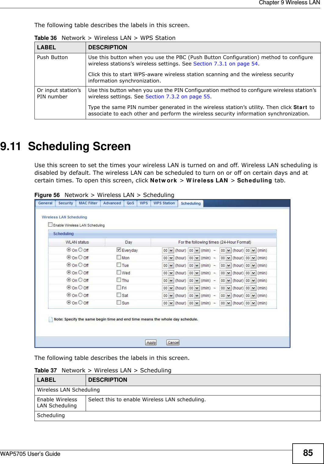  Chapter 9 Wireless LANWAP5705 User’s Guide 85The following table describes the labels in this screen.9.11  Scheduling Screen Use this screen to set the times your wireless LAN is turned on and off. Wireless LAN scheduling is disabled by default. The wireless LAN can be scheduled to turn on or off on certain days and at certain times. To open this screen, click N e t w or k  &gt; W irele ss LAN  &gt; Scheduling tab.Figure 56   Network &gt; Wireless LAN &gt; SchedulingThe following table describes the labels in this screen.Table 36   Network &gt; Wireless LAN &gt; WPS StationLABEL DESCRIPTIONPush Button Use this button when you use the PBC (Push Button Configuration) method to configure wireless stations’s wireless settings. See Section 7.3.1 on page 54.Click this to start WPS-aware wireless station scanning and the wireless security information synchronization. Or input station’s PIN numberUse this button when you use the PIN Configuration method to configure wireless station’s wireless settings. See Section 7.3.2 on page 55.Type the same PIN number generated in the wireless station’s utility. Then click St a r t  to associate to each other and perform the wireless security information synchronization. Table 37   Network &gt; Wireless LAN &gt; SchedulingLABEL DESCRIPTIONWireless LAN SchedulingEnable Wireless LAN SchedulingSelect this to enable Wireless LAN scheduling.Scheduling
