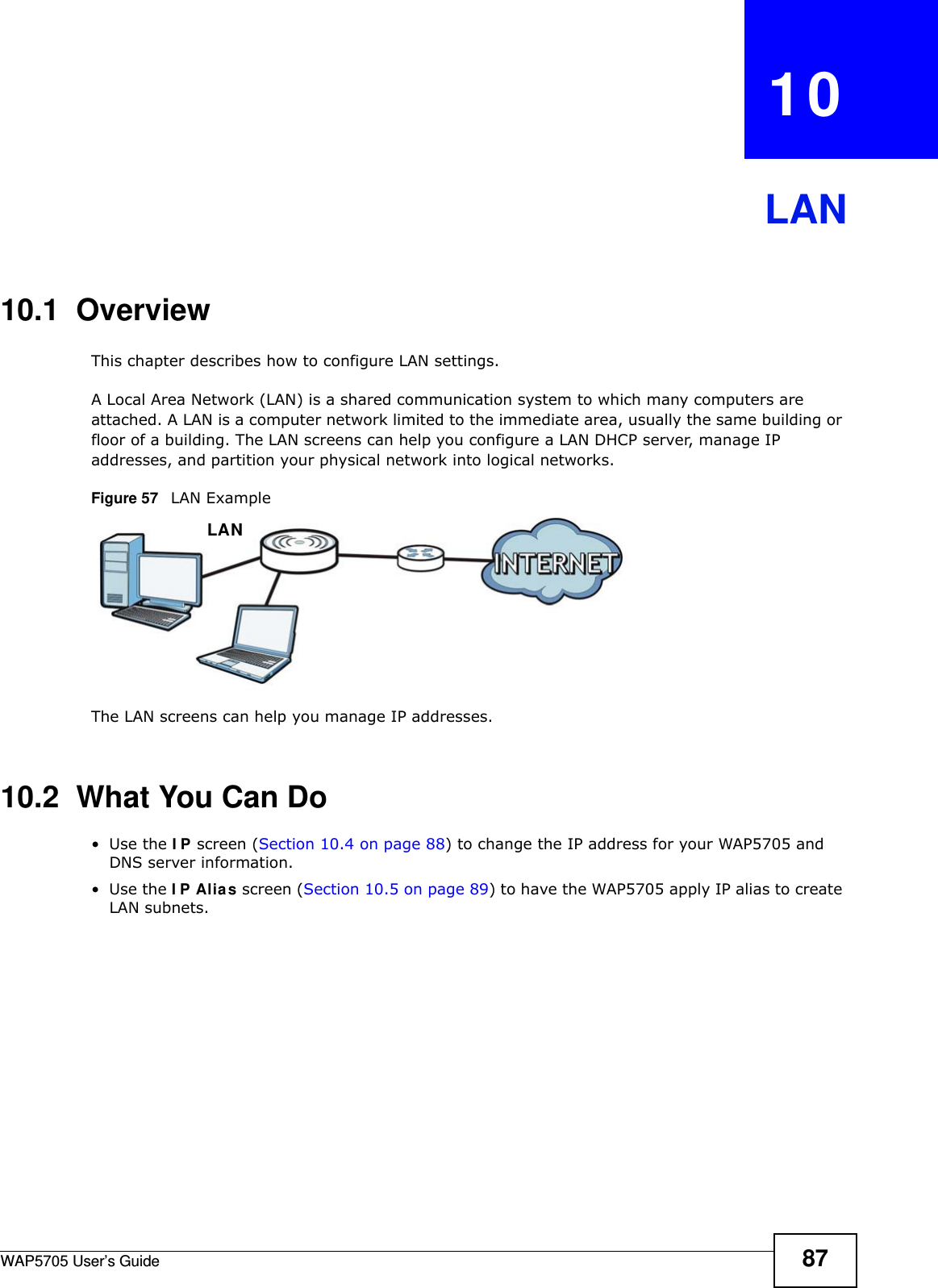 WAP5705 User’s Guide 87CHAPTER   10LAN10.1  OverviewThis chapter describes how to configure LAN settings.A Local Area Network (LAN) is a shared communication system to which many computers are attached. A LAN is a computer network limited to the immediate area, usually the same building or floor of a building. The LAN screens can help you configure a LAN DHCP server, manage IP addresses, and partition your physical network into logical networks.Figure 57   LAN ExampleThe LAN screens can help you manage IP addresses.10.2  What You Can Do•Use the I P screen (Section 10.4 on page 88) to change the IP address for your WAP5705 and DNS server information.•Use the I P Alia s screen (Section 10.5 on page 89) to have the WAP5705 apply IP alias to create LAN subnets.LAN