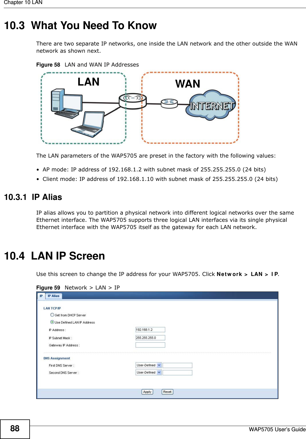 Chapter 10 LANWAP5705 User’s Guide8810.3  What You Need To KnowThere are two separate IP networks, one inside the LAN network and the other outside the WAN network as shown next.Figure 58   LAN and WAN IP AddressesThe LAN parameters of the WAP5705 are preset in the factory with the following values:• AP mode: IP address of 192.168.1.2 with subnet mask of 255.255.255.0 (24 bits)• Client mode: IP address of 192.168.1.10 with subnet mask of 255.255.255.0 (24 bits)10.3.1  IP AliasIP alias allows you to partition a physical network into different logical networks over the same Ethernet interface. The WAP5705 supports three logical LAN interfaces via its single physical Ethernet interface with the WAP5705 itself as the gateway for each LAN network.10.4  LAN IP Screen   Use this screen to change the IP address for your WAP5705. Click Ne t w or k  &gt;  LAN  &gt;  I P.Figure 59   Network &gt; LAN &gt; IP WANLAN
