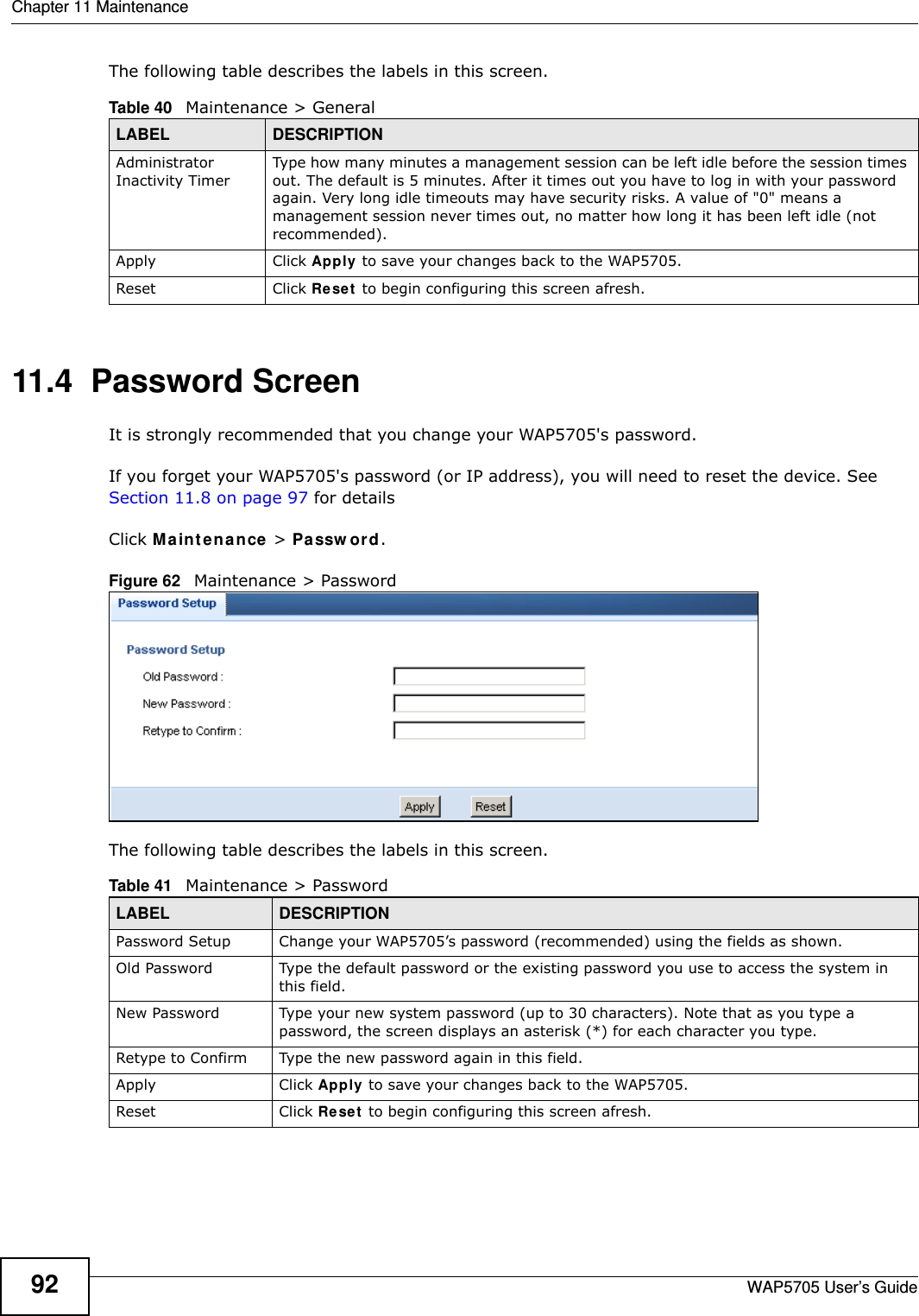 Chapter 11 MaintenanceWAP5705 User’s Guide92The following table describes the labels in this screen.11.4  Password Screen  It is strongly recommended that you change your WAP5705&apos;s password.  If you forget your WAP5705&apos;s password (or IP address), you will need to reset the device. See Section 11.8 on page 97 for detailsClick M a in t e na n ce  &gt; Passw or d.Figure 62   Maintenance &gt; Password The following table describes the labels in this screen.Table 40   Maintenance &gt; GeneralLABEL DESCRIPTIONAdministrator Inactivity TimerType how many minutes a management session can be left idle before the session times out. The default is 5 minutes. After it times out you have to log in with your password again. Very long idle timeouts may have security risks. A value of &quot;0&quot; means a management session never times out, no matter how long it has been left idle (not recommended).Apply Click Apply to save your changes back to the WAP5705.Reset Click Re set  to begin configuring this screen afresh.Table 41   Maintenance &gt; PasswordLABEL DESCRIPTIONPassword Setup Change your WAP5705’s password (recommended) using the fields as shown.Old Password Type the default password or the existing password you use to access the system in this field.New Password Type your new system password (up to 30 characters). Note that as you type a password, the screen displays an asterisk (*) for each character you type.Retype to Confirm Type the new password again in this field.Apply Click Apply to save your changes back to the WAP5705.Reset Click Re set  to begin configuring this screen afresh.