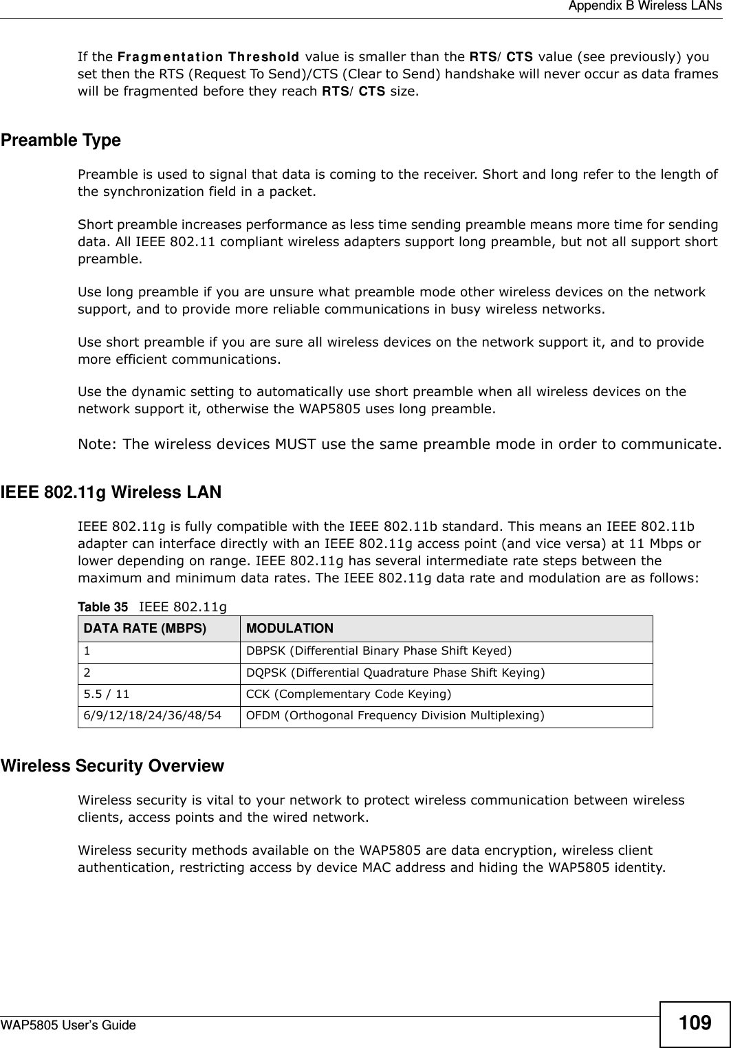  Appendix B Wireless LANsWAP5805 User’s Guide 109If the Fragmentation Threshold value is smaller than the RTS/CTS value (see previously) you set then the RTS (Request To Send)/CTS (Clear to Send) handshake will never occur as data frames will be fragmented before they reach RTS/CTS size.Preamble TypePreamble is used to signal that data is coming to the receiver. Short and long refer to the length of the synchronization field in a packet.Short preamble increases performance as less time sending preamble means more time for sending data. All IEEE 802.11 compliant wireless adapters support long preamble, but not all support short preamble. Use long preamble if you are unsure what preamble mode other wireless devices on the network support, and to provide more reliable communications in busy wireless networks. Use short preamble if you are sure all wireless devices on the network support it, and to provide more efficient communications.Use the dynamic setting to automatically use short preamble when all wireless devices on the network support it, otherwise the WAP5805 uses long preamble.Note: The wireless devices MUST use the same preamble mode in order to communicate.IEEE 802.11g Wireless LANIEEE 802.11g is fully compatible with the IEEE 802.11b standard. This means an IEEE 802.11b adapter can interface directly with an IEEE 802.11g access point (and vice versa) at 11 Mbps or lower depending on range. IEEE 802.11g has several intermediate rate steps between the maximum and minimum data rates. The IEEE 802.11g data rate and modulation are as follows:Wireless Security OverviewWireless security is vital to your network to protect wireless communication between wireless clients, access points and the wired network.Wireless security methods available on the WAP5805 are data encryption, wireless client authentication, restricting access by device MAC address and hiding the WAP5805 identity.Table 35   IEEE 802.11gDATA RATE (MBPS) MODULATION1 DBPSK (Differential Binary Phase Shift Keyed)2 DQPSK (Differential Quadrature Phase Shift Keying)5.5 / 11 CCK (Complementary Code Keying) 6/9/12/18/24/36/48/54 OFDM (Orthogonal Frequency Division Multiplexing) 