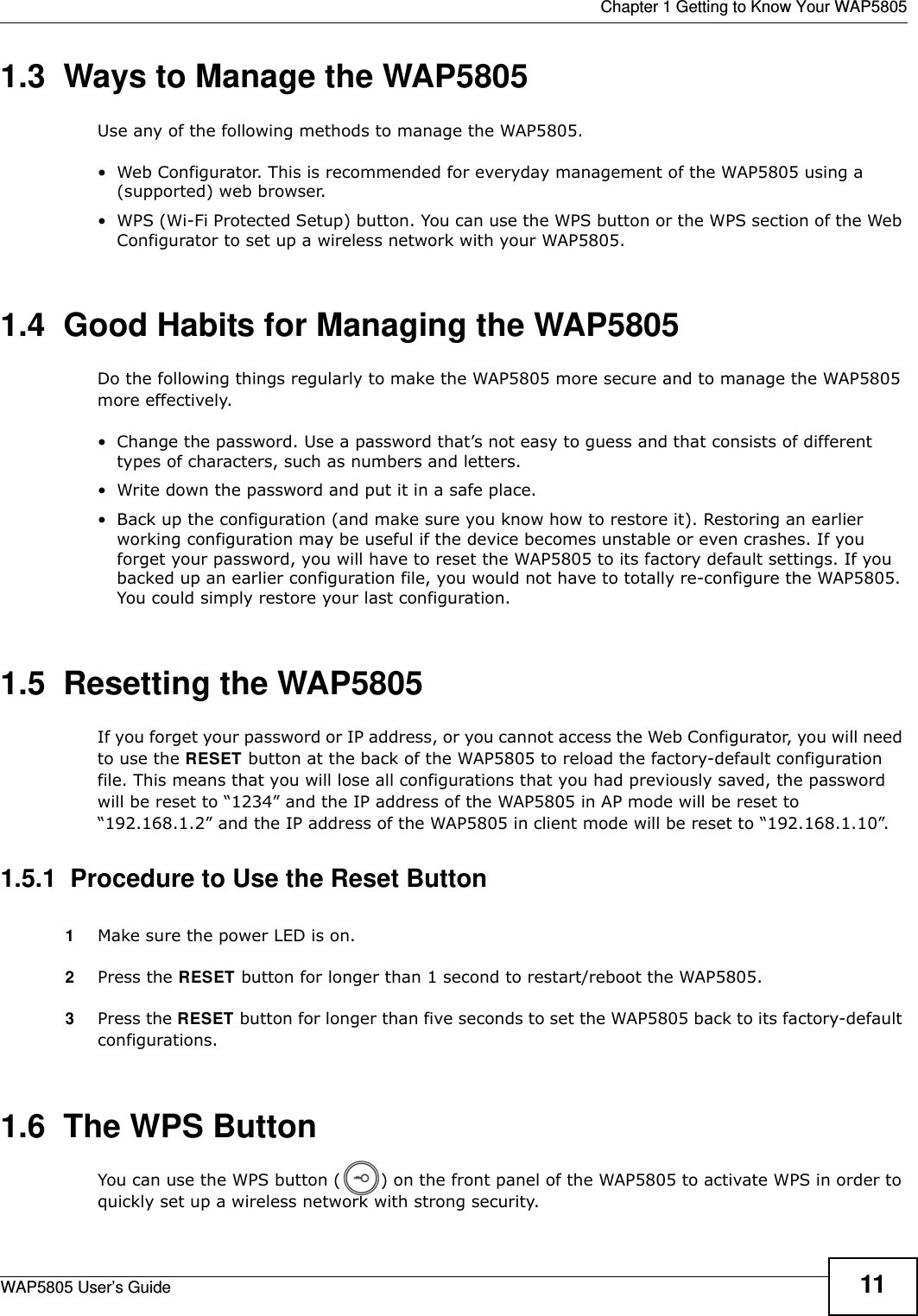  Chapter 1 Getting to Know Your WAP5805WAP5805 User’s Guide 111.3  Ways to Manage the WAP5805Use any of the following methods to manage the WAP5805.• Web Configurator. This is recommended for everyday management of the WAP5805 using a (supported) web browser.• WPS (Wi-Fi Protected Setup) button. You can use the WPS button or the WPS section of the Web Configurator to set up a wireless network with your WAP5805.1.4  Good Habits for Managing the WAP5805Do the following things regularly to make the WAP5805 more secure and to manage the WAP5805 more effectively.• Change the password. Use a password that’s not easy to guess and that consists of different types of characters, such as numbers and letters.• Write down the password and put it in a safe place.• Back up the configuration (and make sure you know how to restore it). Restoring an earlier working configuration may be useful if the device becomes unstable or even crashes. If you forget your password, you will have to reset the WAP5805 to its factory default settings. If you backed up an earlier configuration file, you would not have to totally re-configure the WAP5805. You could simply restore your last configuration.1.5  Resetting the WAP5805If you forget your password or IP address, or you cannot access the Web Configurator, you will need to use the RESET button at the back of the WAP5805 to reload the factory-default configuration file. This means that you will lose all configurations that you had previously saved, the password will be reset to “1234” and the IP address of the WAP5805 in AP mode will be reset to “192.168.1.2” and the IP address of the WAP5805 in client mode will be reset to “192.168.1.10”.1.5.1  Procedure to Use the Reset Button1Make sure the power LED is on.2Press the RESET button for longer than 1 second to restart/reboot the WAP5805.3Press the RESET button for longer than five seconds to set the WAP5805 back to its factory-default configurations.1.6  The WPS ButtonYou can use the WPS button ( ) on the front panel of the WAP5805 to activate WPS in order to quickly set up a wireless network with strong security.