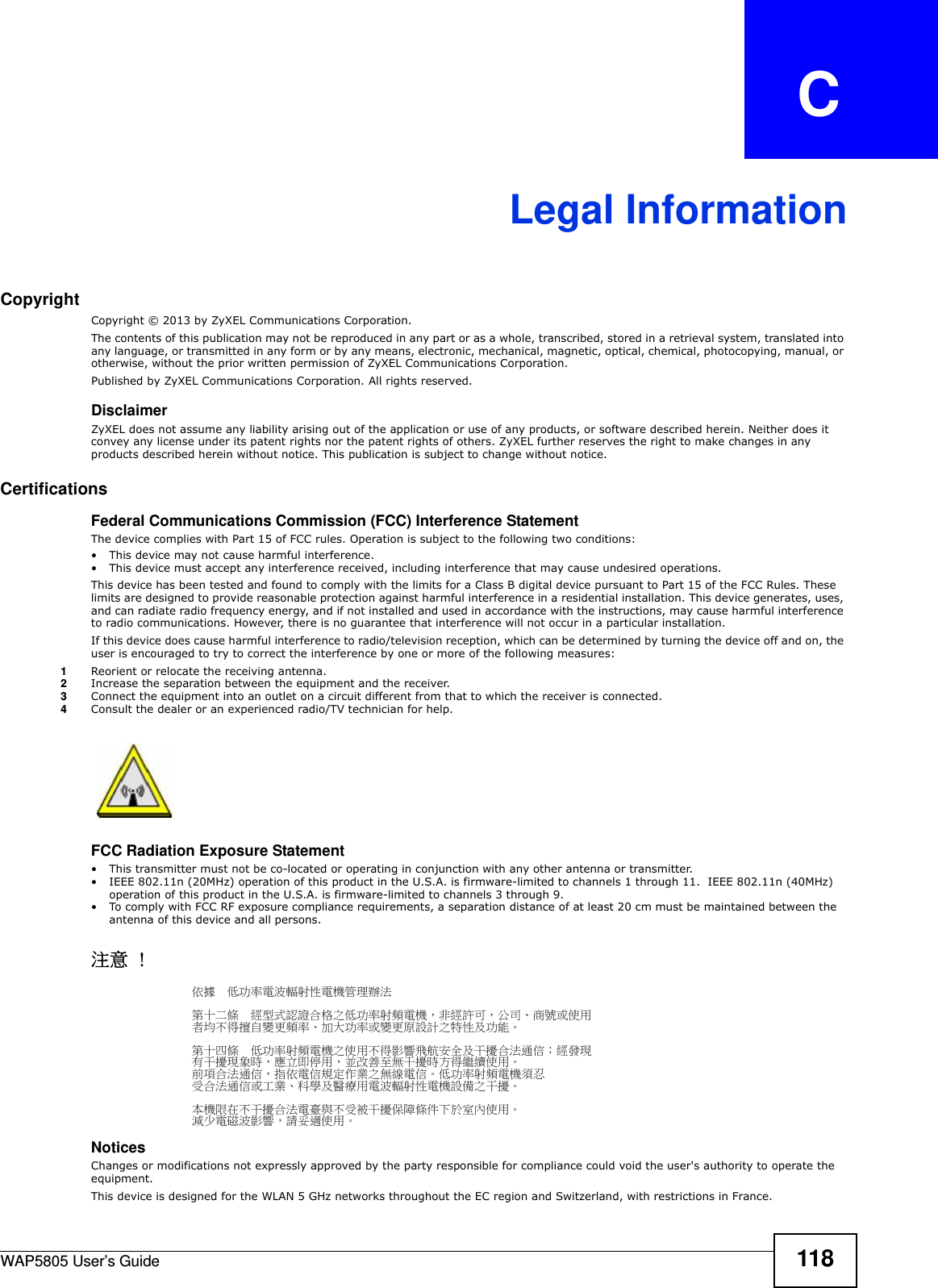 WAP5805 User’s Guide 118APPENDIX   CLegal InformationCopyrightCopyright © 2013 by ZyXEL Communications Corporation.The contents of this publication may not be reproduced in any part or as a whole, transcribed, stored in a retrieval system, translated into any language, or transmitted in any form or by any means, electronic, mechanical, magnetic, optical, chemical, photocopying, manual, or otherwise, without the prior written permission of ZyXEL Communications Corporation.Published by ZyXEL Communications Corporation. All rights reserved.DisclaimerZyXEL does not assume any liability arising out of the application or use of any products, or software described herein. Neither does it convey any license under its patent rights nor the patent rights of others. ZyXEL further reserves the right to make changes in any products described herein without notice. This publication is subject to change without notice.Certifications Federal Communications Commission (FCC) Interference StatementThe device complies with Part 15 of FCC rules. Operation is subject to the following two conditions:• This device may not cause harmful interference.• This device must accept any interference received, including interference that may cause undesired operations.This device has been tested and found to comply with the limits for a Class B digital device pursuant to Part 15 of the FCC Rules. These limits are designed to provide reasonable protection against harmful interference in a residential installation. This device generates, uses, and can radiate radio frequency energy, and if not installed and used in accordance with the instructions, may cause harmful interference to radio communications. However, there is no guarantee that interference will not occur in a particular installation.If this device does cause harmful interference to radio/television reception, which can be determined by turning the device off and on, the user is encouraged to try to correct the interference by one or more of the following measures:1Reorient or relocate the receiving antenna.2Increase the separation between the equipment and the receiver.3Connect the equipment into an outlet on a circuit different from that to which the receiver is connected.4Consult the dealer or an experienced radio/TV technician for help.FCC Radiation Exposure Statement• This transmitter must not be co-located or operating in conjunction with any other antenna or transmitter. • IEEE 802.11n (20MHz) operation of this product in the U.S.A. is firmware-limited to channels 1 through 11.  IEEE 802.11n (40MHz) operation of this product in the U.S.A. is firmware-limited to channels 3 through 9. • To comply with FCC RF exposure compliance requirements, a separation distance of at least 20 cm must be maintained between the antenna of this device and all persons. 注意 !依據  低功率電波輻射性電機管理辦法第十二條  經型式認證合格之低功率射頻電機，非經許可，公司、商號或使用者均不得擅自變更頻率、加大功率或變更原設計之特性及功能。第十四條  低功率射頻電機之使用不得影響飛航安全及干擾合法通信；經發現有干擾現象時，應立即停用，並改善至無干擾時方得繼續使用。前項合法通信，指依電信規定作業之無線電信。低功率射頻電機須忍受合法通信或工業、科學及醫療用電波輻射性電機設備之干擾。 本機限在不干擾合法電臺與不受被干擾保障條件下於室內使用。 減少電磁波影響，請妥適使用。Notices Changes or modifications not expressly approved by the party responsible for compliance could void the user&apos;s authority to operate the equipment.This device is designed for the WLAN 5 GHz networks throughout the EC region and Switzerland, with restrictions in France.