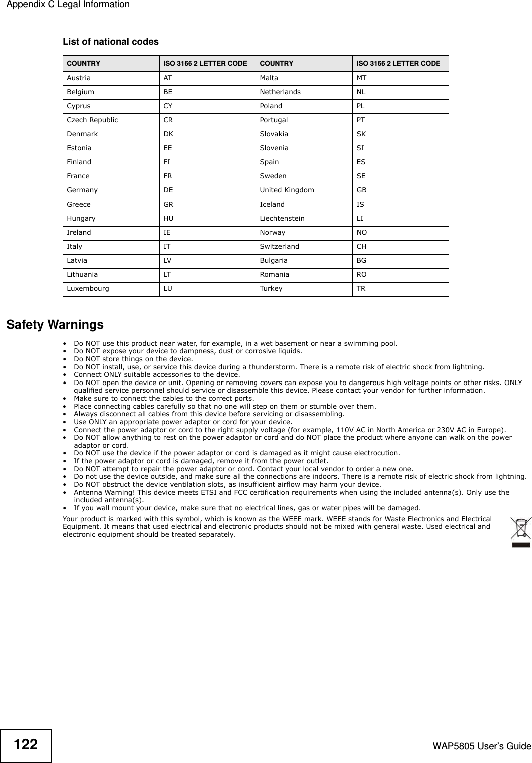 Appendix C Legal InformationWAP5805 User’s Guide122List of national codesSafety Warnings• Do NOT use this product near water, for example, in a wet basement or near a swimming pool.• Do NOT expose your device to dampness, dust or corrosive liquids.• Do NOT store things on the device.• Do NOT install, use, or service this device during a thunderstorm. There is a remote risk of electric shock from lightning.• Connect ONLY suitable accessories to the device.• Do NOT open the device or unit. Opening or removing covers can expose you to dangerous high voltage points or other risks. ONLY qualified service personnel should service or disassemble this device. Please contact your vendor for further information.• Make sure to connect the cables to the correct ports.• Place connecting cables carefully so that no one will step on them or stumble over them.• Always disconnect all cables from this device before servicing or disassembling.• Use ONLY an appropriate power adaptor or cord for your device.• Connect the power adaptor or cord to the right supply voltage (for example, 110V AC in North America or 230V AC in Europe).• Do NOT allow anything to rest on the power adaptor or cord and do NOT place the product where anyone can walk on the power adaptor or cord.• Do NOT use the device if the power adaptor or cord is damaged as it might cause electrocution.• If the power adaptor or cord is damaged, remove it from the power outlet.• Do NOT attempt to repair the power adaptor or cord. Contact your local vendor to order a new one.• Do not use the device outside, and make sure all the connections are indoors. There is a remote risk of electric shock from lightning. • Do NOT obstruct the device ventilation slots, as insufficient airflow may harm your device. • Antenna Warning! This device meets ETSI and FCC certification requirements when using the included antenna(s). Only use the included antenna(s). • If you wall mount your device, make sure that no electrical lines, gas or water pipes will be damaged.Your product is marked with this symbol, which is known as the WEEE mark. WEEE stands for Waste Electronics and Electrical Equipment. It means that used electrical and electronic products should not be mixed with general waste. Used electrical and electronic equipment should be treated separately. COUNTRY ISO 3166 2 LETTER CODE COUNTRY ISO 3166 2 LETTER CODEAustria AT Malta MTBelgium BE Netherlands NLCyprus CY Poland PLCzech Republic CR Portugal PTDenmark DK Slovakia SKEstonia EE Slovenia SIFinland FI Spain ESFrance FR Sweden SEGermany DE United Kingdom GBGreece GR Iceland ISHungary HU Liechtenstein LIIreland IE Norway NOItaly IT Switzerland CHLatvia LV Bulgaria BGLithuania LT Romania ROLuxembourg LU Turkey TR