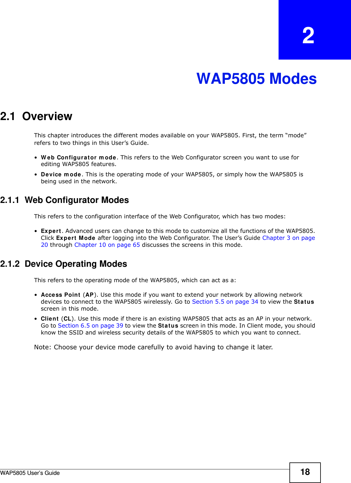 WAP5805 User’s Guide 18CHAPTER   2WAP5805 Modes2.1  OverviewThis chapter introduces the different modes available on your WAP5805. First, the term “mode” refers to two things in this User’s Guide.•Web Configurator mode. This refers to the Web Configurator screen you want to use for editing WAP5805 features. •Device mode. This is the operating mode of your WAP5805, or simply how the WAP5805 is being used in the network. 2.1.1  Web Configurator ModesThis refers to the configuration interface of the Web Configurator, which has two modes:•Expert. Advanced users can change to this mode to customize all the functions of the WAP5805. Click Expert Mode after logging into the Web Configurator. The User’s Guide Chapter 3 on page 20 through Chapter 10 on page 65 discusses the screens in this mode.2.1.2  Device Operating ModesThis refers to the operating mode of the WAP5805, which can act as a:•Access Point (AP). Use this mode if you want to extend your network by allowing network devices to connect to the WAP5805 wirelessly. Go to Section 5.5 on page 34 to view the Status screen in this mode.•Client (CL). Use this mode if there is an existing WAP5805 that acts as an AP in your network. Go to Section 6.5 on page 39 to view the Status screen in this mode. In Client mode, you should know the SSID and wireless security details of the WAP5805 to which you want to connect.Note: Choose your device mode carefully to avoid having to change it later.