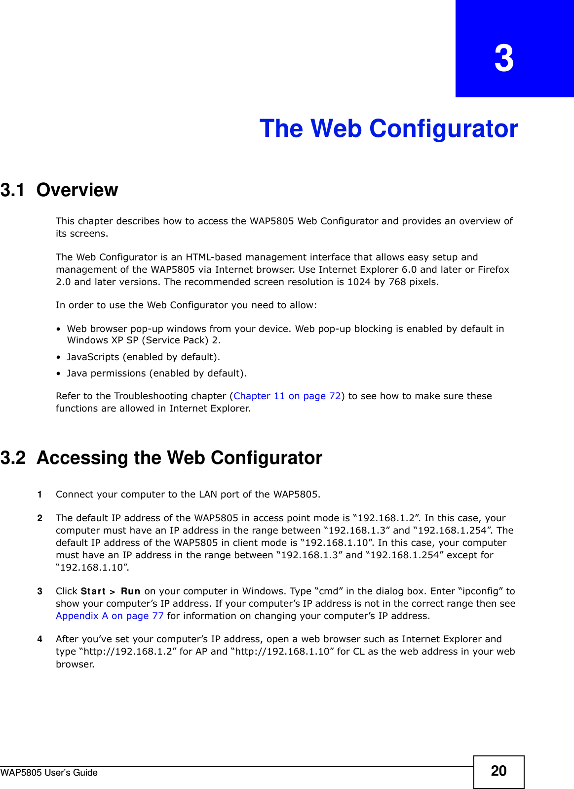 WAP5805 User’s Guide 20CHAPTER   3The Web Configurator3.1  OverviewThis chapter describes how to access the WAP5805 Web Configurator and provides an overview of its screens.The Web Configurator is an HTML-based management interface that allows easy setup and management of the WAP5805 via Internet browser. Use Internet Explorer 6.0 and later or Firefox 2.0 and later versions. The recommended screen resolution is 1024 by 768 pixels.In order to use the Web Configurator you need to allow:• Web browser pop-up windows from your device. Web pop-up blocking is enabled by default in Windows XP SP (Service Pack) 2.• JavaScripts (enabled by default).• Java permissions (enabled by default).Refer to the Troubleshooting chapter (Chapter 11 on page 72) to see how to make sure these functions are allowed in Internet Explorer.3.2  Accessing the Web Configurator 1Connect your computer to the LAN port of the WAP5805. 2The default IP address of the WAP5805 in access point mode is “192.168.1.2”. In this case, your computer must have an IP address in the range between “192.168.1.3” and “192.168.1.254”. The default IP address of the WAP5805 in client mode is “192.168.1.10”. In this case, your computer must have an IP address in the range between “192.168.1.3” and “192.168.1.254” except for “192.168.1.10”.3Click Start &gt; Run on your computer in Windows. Type “cmd” in the dialog box. Enter “ipconfig” to show your computer’s IP address. If your computer’s IP address is not in the correct range then see Appendix A on page 77 for information on changing your computer’s IP address.4After you’ve set your computer’s IP address, open a web browser such as Internet Explorer and type “http://192.168.1.2” for AP and “http://192.168.1.10” for CL as the web address in your web browser.