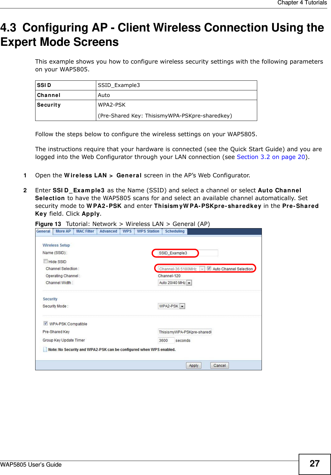  Chapter 4 TutorialsWAP5805 User’s Guide 274.3  Configuring AP - Client Wireless Connection Using the Expert Mode ScreensThis example shows you how to configure wireless security settings with the following parameters on your WAP5805.Follow the steps below to configure the wireless settings on your WAP5805.The instructions require that your hardware is connected (see the Quick Start Guide) and you are logged into the Web Configurator through your LAN connection (see Section 3.2 on page 20).1Open the Wireless LAN &gt; General screen in the AP’s Web Configurator.2Enter SSID_Example3 as the Name (SSID) and select a channel or select Auto Channel Selection to have the WAP5805 scans for and select an available channel automatically. Set security mode to WPA2-PSK and enter ThisismyWPA-PSKpre-sharedkey in the Pre-Shared Key field. Click Apply.Figure 13   Tutorial: Network &gt; Wireless LAN &gt; General (AP)SSID SSID_Example3Channel AutoSecurity  WPA2-PSK(Pre-Shared Key: ThisismyWPA-PSKpre-sharedkey)