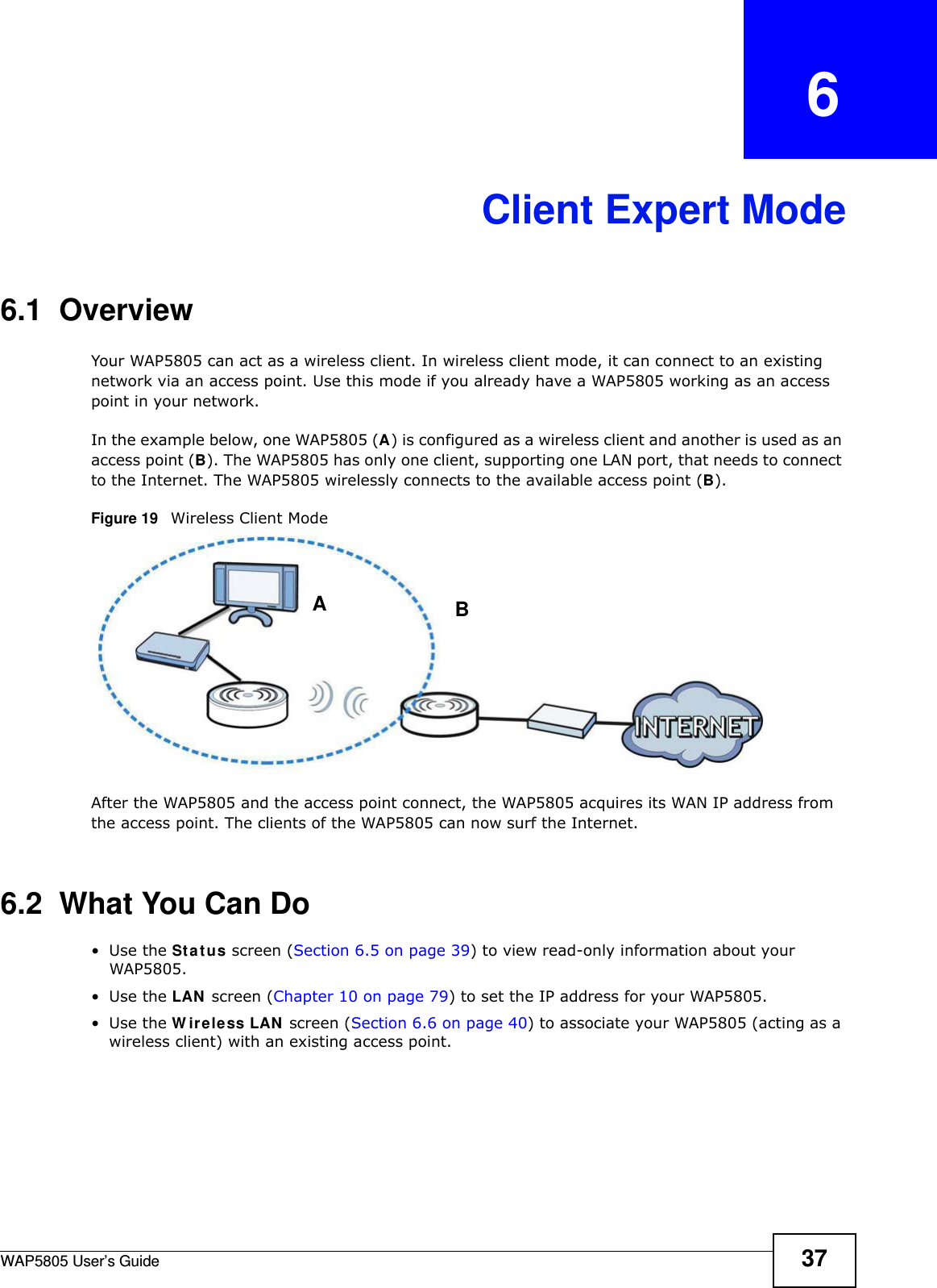 WAP5805 User’s Guide 37CHAPTER   6Client Expert Mode6.1  OverviewYour WAP5805 can act as a wireless client. In wireless client mode, it can connect to an existing network via an access point. Use this mode if you already have a WAP5805 working as an access point in your network.In the example below, one WAP5805 (A) is configured as a wireless client and another is used as an access point (B). The WAP5805 has only one client, supporting one LAN port, that needs to connect to the Internet. The WAP5805 wirelessly connects to the available access point (B). Figure 19   Wireless Client ModeAfter the WAP5805 and the access point connect, the WAP5805 acquires its WAN IP address from the access point. The clients of the WAP5805 can now surf the Internet. 6.2  What You Can Do•Use the Status screen (Section 6.5 on page 39) to view read-only information about your WAP5805.•Use the LAN screen (Chapter 10 on page 79) to set the IP address for your WAP5805.•Use the Wireless LAN screen (Section 6.6 on page 40) to associate your WAP5805 (acting as a wireless client) with an existing access point.    A B