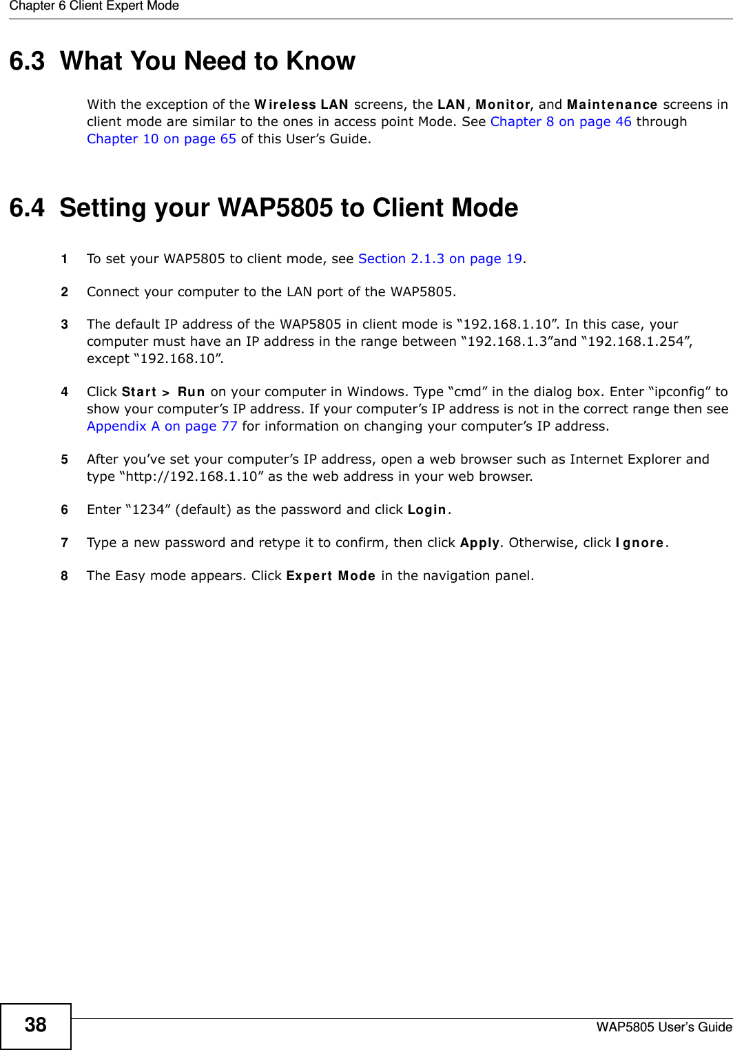 Chapter 6 Client Expert ModeWAP5805 User’s Guide386.3  What You Need to KnowWith the exception of the Wireless LAN screens, the LAN, Monitor, and Maintenance screens in client mode are similar to the ones in access point Mode. See Chapter 8 on page 46 through Chapter 10 on page 65 of this User’s Guide.6.4  Setting your WAP5805 to Client Mode1To set your WAP5805 to client mode, see Section 2.1.3 on page 19.2Connect your computer to the LAN port of the WAP5805. 3The default IP address of the WAP5805 in client mode is “192.168.1.10”. In this case, your computer must have an IP address in the range between “192.168.1.3”and “192.168.1.254”, except “192.168.10”.4Click Start &gt; Run on your computer in Windows. Type “cmd” in the dialog box. Enter “ipconfig” to show your computer’s IP address. If your computer’s IP address is not in the correct range then see Appendix A on page 77 for information on changing your computer’s IP address.5After you’ve set your computer’s IP address, open a web browser such as Internet Explorer and type “http://192.168.1.10” as the web address in your web browser.6Enter “1234” (default) as the password and click Login.7Type a new password and retype it to confirm, then click Apply. Otherwise, click Ignore.8The Easy mode appears. Click Expert Mode in the navigation panel.