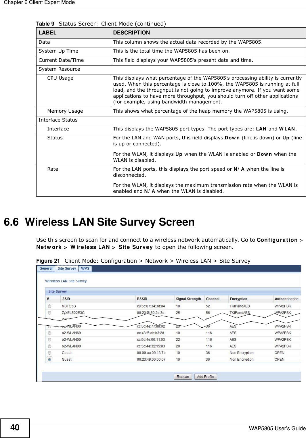 Chapter 6 Client Expert ModeWAP5805 User’s Guide406.6  Wireless LAN Site Survey ScreenUse this screen to scan for and connect to a wireless network automatically. Go to Configuration &gt; Network &gt; Wireless LAN &gt; Site Survey to open the following screen.Figure 21   Client Mode: Configuration &gt; Network &gt; Wireless LAN &gt; Site SurveyData This column shows the actual data recorded by the WAP5805.System Up Time This is the total time the WAP5805 has been on.Current Date/Time This field displays your WAP5805’s present date and time.System ResourceCPU Usage This displays what percentage of the WAP5805’s processing ability is currently used. When this percentage is close to 100%, the WAP5805 is running at full load, and the throughput is not going to improve anymore. If you want some applications to have more throughput, you should turn off other applications (for example, using bandwidth management.Memory Usage This shows what percentage of the heap memory the WAP5805 is using. Interface StatusInterface This displays the WAP5805 port types. The port types are: LAN and WLAN.Status For the LAN and WAN ports, this field displays Down (line is down) or Up (line is up or connected).For the WLAN, it displays Up when the WLAN is enabled or Down when the WLAN is disabled.Rate For the LAN ports, this displays the port speed or N/A when the line is disconnected.For the WLAN, it displays the maximum transmission rate when the WLAN is enabled and N/A when the WLAN is disabled.Table 9   Status Screen: Client Mode (continued)LABEL DESCRIPTION