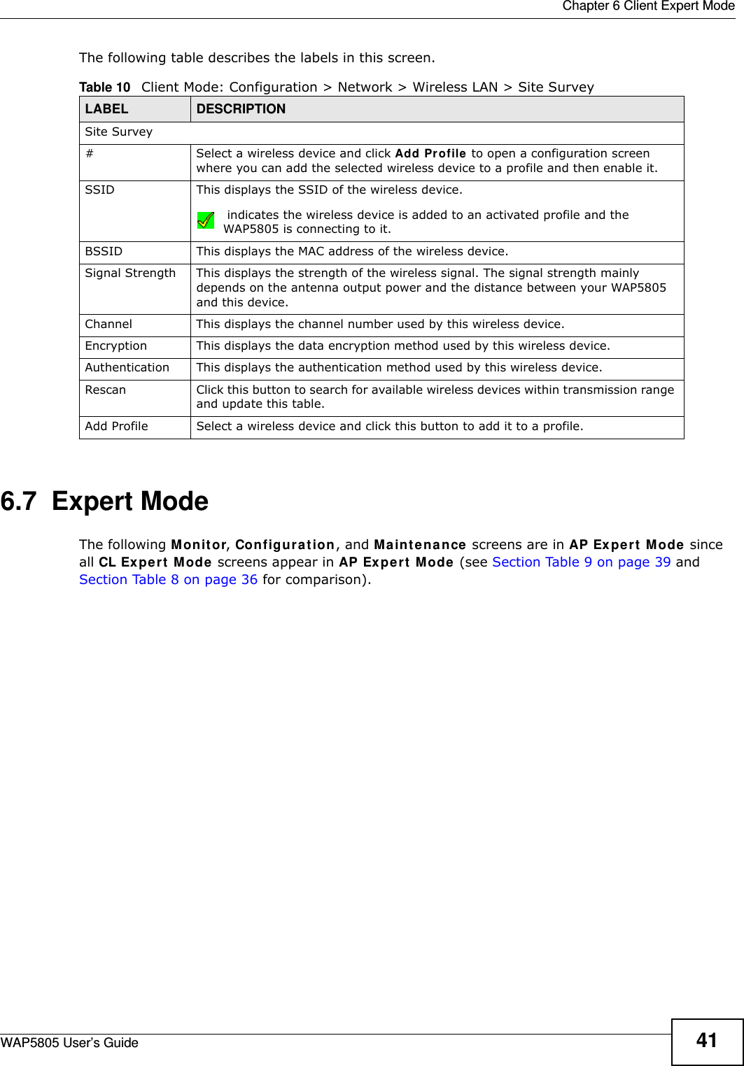  Chapter 6 Client Expert ModeWAP5805 User’s Guide 41The following table describes the labels in this screen. 6.7  Expert ModeThe following Monitor, Configuration, and Maintenance screens are in AP Expert Mode since all CL Expert Mode screens appear in AP Expert Mode (see Section Table 9 on page 39 and Section Table 8 on page 36 for comparison).Table 10   Client Mode: Configuration &gt; Network &gt; Wireless LAN &gt; Site SurveyLABEL  DESCRIPTIONSite Survey# Select a wireless device and click Add Profile to open a configuration screen where you can add the selected wireless device to a profile and then enable it.SSID This displays the SSID of the wireless device. indicates the wireless device is added to an activated profile and the WAP5805 is connecting to it.BSSID This displays the MAC address of the wireless device.Signal Strength This displays the strength of the wireless signal. The signal strength mainly depends on the antenna output power and the distance between your WAP5805 and this device.Channel This displays the channel number used by this wireless device. Encryption This displays the data encryption method used by this wireless device.Authentication This displays the authentication method used by this wireless device.Rescan Click this button to search for available wireless devices within transmission range and update this table.Add Profile Select a wireless device and click this button to add it to a profile.