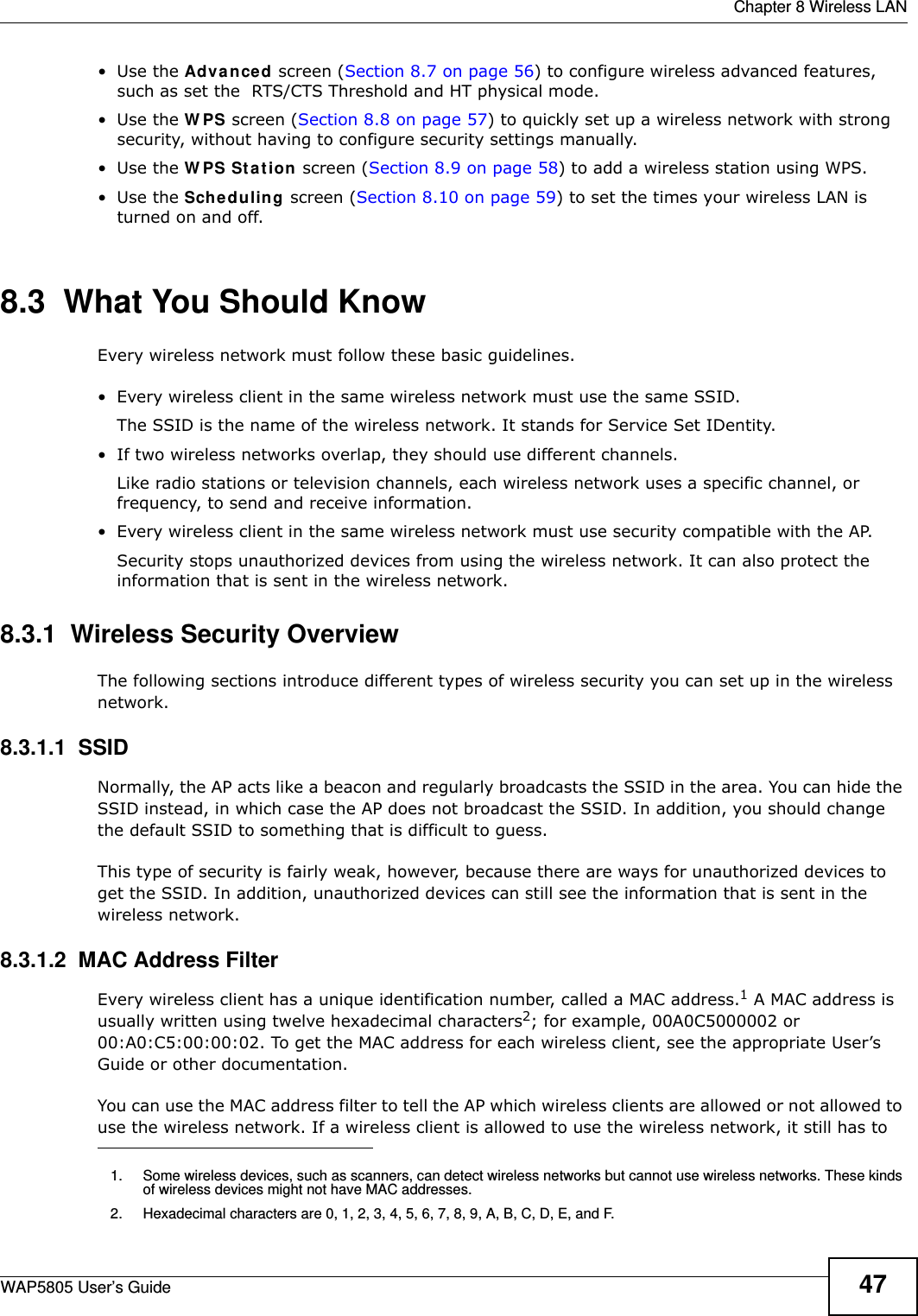  Chapter 8 Wireless LANWAP5805 User’s Guide 47•Use the Advanced screen (Section 8.7 on page 56) to configure wireless advanced features, such as set the  RTS/CTS Threshold and HT physical mode.•Use the WPS screen (Section 8.8 on page 57) to quickly set up a wireless network with strong security, without having to configure security settings manually.•Use the WPS Station screen (Section 8.9 on page 58) to add a wireless station using WPS. •Use the Scheduling screen (Section 8.10 on page 59) to set the times your wireless LAN is turned on and off.8.3  What You Should KnowEvery wireless network must follow these basic guidelines.• Every wireless client in the same wireless network must use the same SSID.The SSID is the name of the wireless network. It stands for Service Set IDentity.• If two wireless networks overlap, they should use different channels.Like radio stations or television channels, each wireless network uses a specific channel, or frequency, to send and receive information.• Every wireless client in the same wireless network must use security compatible with the AP.Security stops unauthorized devices from using the wireless network. It can also protect the information that is sent in the wireless network.8.3.1  Wireless Security OverviewThe following sections introduce different types of wireless security you can set up in the wireless network.8.3.1.1  SSIDNormally, the AP acts like a beacon and regularly broadcasts the SSID in the area. You can hide the SSID instead, in which case the AP does not broadcast the SSID. In addition, you should change the default SSID to something that is difficult to guess.This type of security is fairly weak, however, because there are ways for unauthorized devices to get the SSID. In addition, unauthorized devices can still see the information that is sent in the wireless network.8.3.1.2  MAC Address FilterEvery wireless client has a unique identification number, called a MAC address.1 A MAC address is usually written using twelve hexadecimal characters2; for example, 00A0C5000002 or 00:A0:C5:00:00:02. To get the MAC address for each wireless client, see the appropriate User’s Guide or other documentation.You can use the MAC address filter to tell the AP which wireless clients are allowed or not allowed to use the wireless network. If a wireless client is allowed to use the wireless network, it still has to 1. Some wireless devices, such as scanners, can detect wireless networks but cannot use wireless networks. These kinds of wireless devices might not have MAC addresses.2. Hexadecimal characters are 0, 1, 2, 3, 4, 5, 6, 7, 8, 9, A, B, C, D, E, and F.