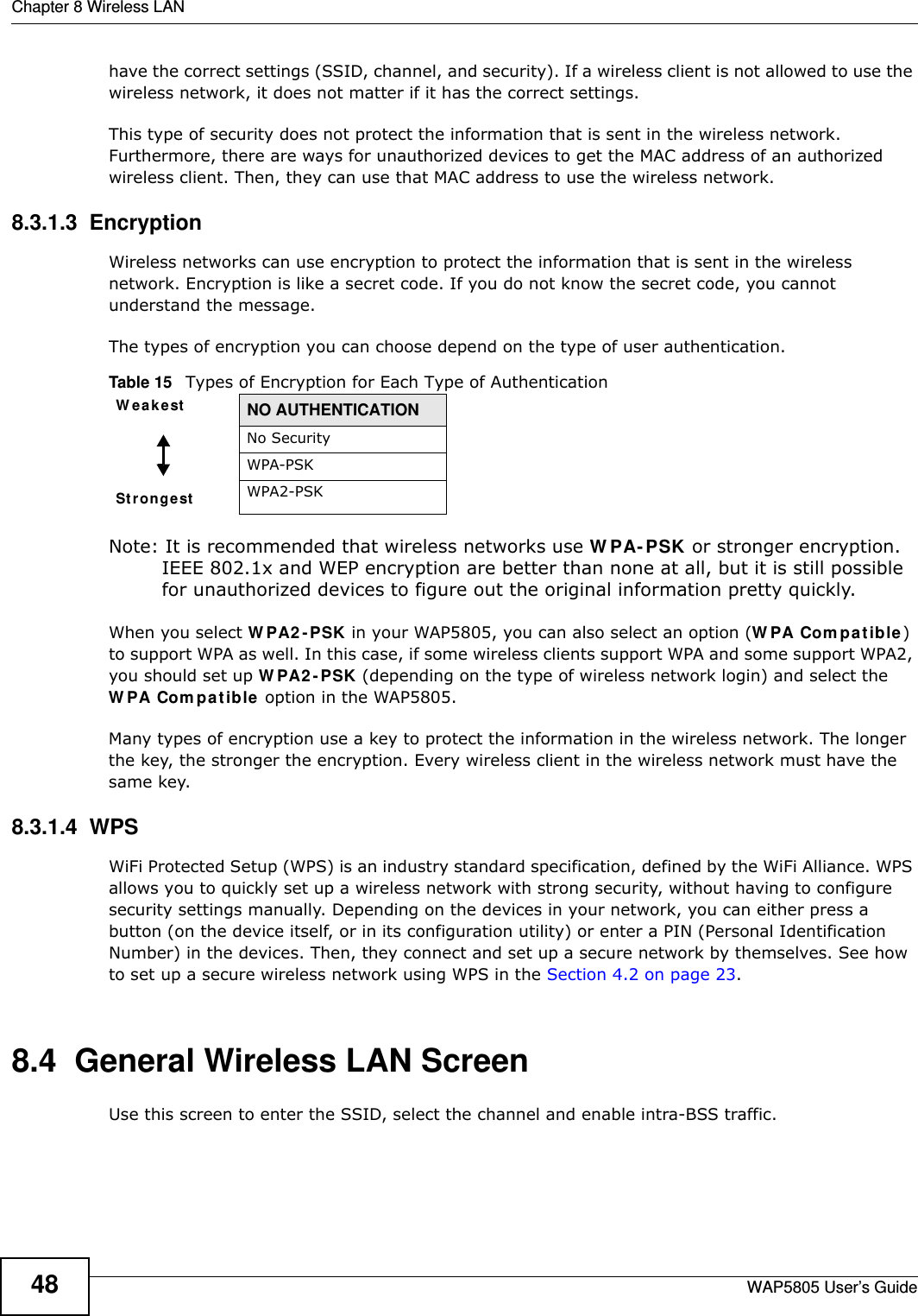 Chapter 8 Wireless LANWAP5805 User’s Guide48have the correct settings (SSID, channel, and security). If a wireless client is not allowed to use the wireless network, it does not matter if it has the correct settings.This type of security does not protect the information that is sent in the wireless network. Furthermore, there are ways for unauthorized devices to get the MAC address of an authorized wireless client. Then, they can use that MAC address to use the wireless network.8.3.1.3  EncryptionWireless networks can use encryption to protect the information that is sent in the wireless network. Encryption is like a secret code. If you do not know the secret code, you cannot understand the message.The types of encryption you can choose depend on the type of user authentication. Note: It is recommended that wireless networks use WPA-PSK or stronger encryption. IEEE 802.1x and WEP encryption are better than none at all, but it is still possible for unauthorized devices to figure out the original information pretty quickly.When you select WPA2-PSK in your WAP5805, you can also select an option (WPA Compatible) to support WPA as well. In this case, if some wireless clients support WPA and some support WPA2, you should set up WPA2-PSK (depending on the type of wireless network login) and select the WPA Compatible option in the WAP5805.Many types of encryption use a key to protect the information in the wireless network. The longer the key, the stronger the encryption. Every wireless client in the wireless network must have the same key.8.3.1.4  WPSWiFi Protected Setup (WPS) is an industry standard specification, defined by the WiFi Alliance. WPS allows you to quickly set up a wireless network with strong security, without having to configure security settings manually. Depending on the devices in your network, you can either press a button (on the device itself, or in its configuration utility) or enter a PIN (Personal Identification Number) in the devices. Then, they connect and set up a secure network by themselves. See how to set up a secure wireless network using WPS in the Section 4.2 on page 23. 8.4  General Wireless LAN Screen       Use this screen to enter the SSID, select the channel and enable intra-BSS traffic.Table 15   Types of Encryption for Each Type of AuthenticationWeakest NO AUTHENTICATIONStrongestNo SecurityWPA-PSKWPA2-PSK