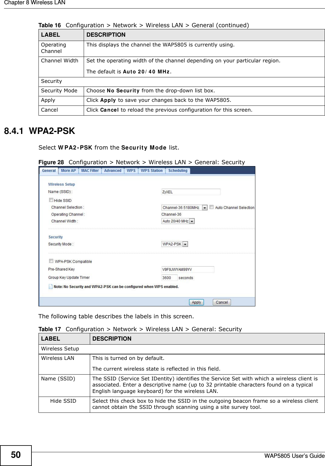 Chapter 8 Wireless LANWAP5805 User’s Guide508.4.1  WPA2-PSKSelect WPA2-PSK from the Security Mode list.Figure 28   Configuration &gt; Network &gt; Wireless LAN &gt; General: SecurityThe following table describes the labels in this screen.Operating Channel This displays the channel the WAP5805 is currently using.Channel Width Set the operating width of the channel depending on your particular region. The default is Auto 20/40 MHz.SecuritySecurity Mode Choose No Security from the drop-down list box.Apply Click Apply to save your changes back to the WAP5805.Cancel Click Cancel to reload the previous configuration for this screen.Table 16   Configuration &gt; Network &gt; Wireless LAN &gt; General (continued)LABEL DESCRIPTIONTable 17   Configuration &gt; Network &gt; Wireless LAN &gt; General: SecurityLABEL DESCRIPTIONWireless SetupWireless LAN This is turned on by default. The current wireless state is reflected in this field.Name (SSID)  The SSID (Service Set IDentity) identifies the Service Set with which a wireless client is associated. Enter a descriptive name (up to 32 printable characters found on a typical English language keyboard) for the wireless LAN. Hide SSID Select this check box to hide the SSID in the outgoing beacon frame so a wireless client cannot obtain the SSID through scanning using a site survey tool.