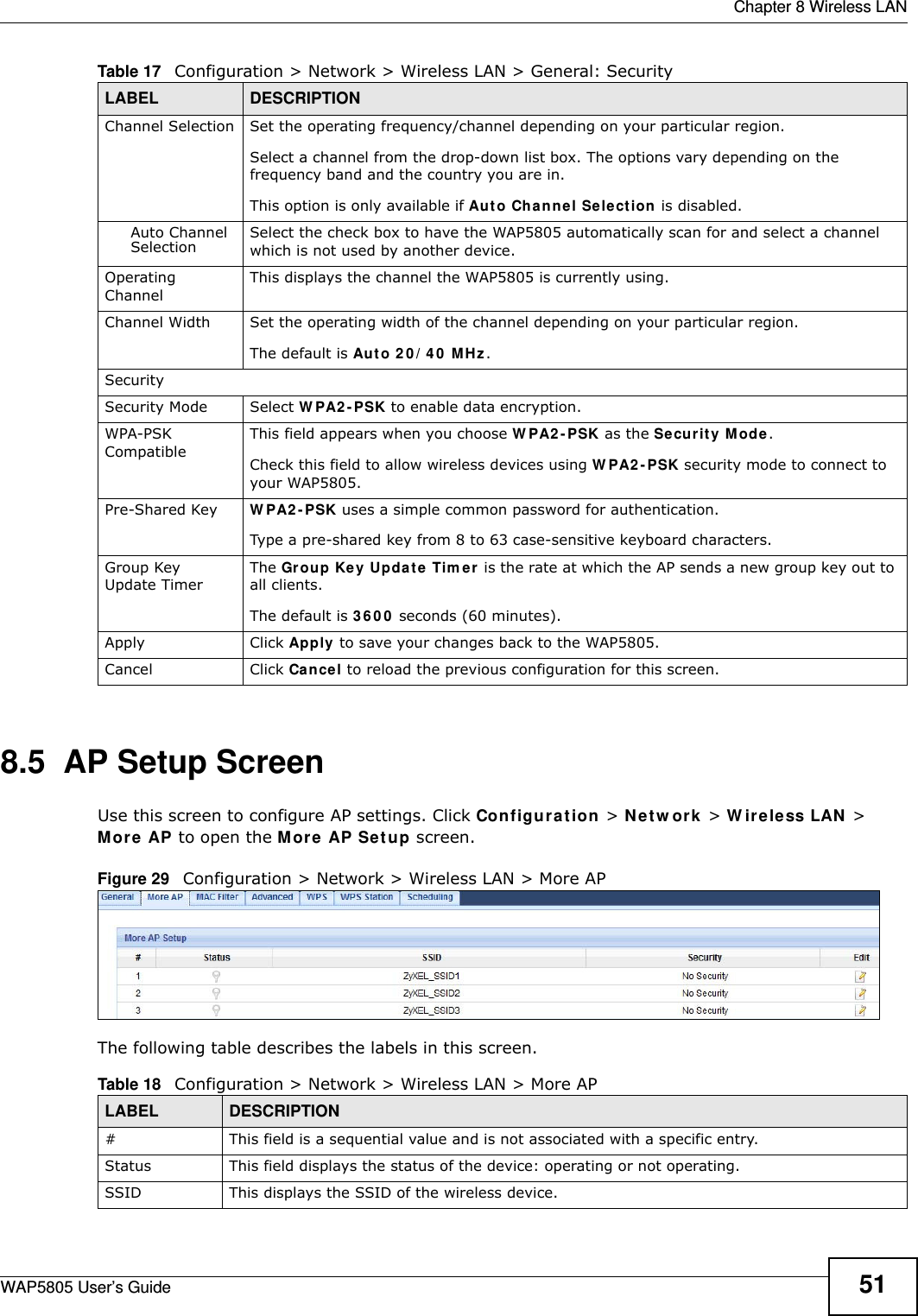  Chapter 8 Wireless LANWAP5805 User’s Guide 518.5  AP Setup Screen  Use this screen to configure AP settings. Click Configuration &gt; Network &gt; Wireless LAN &gt; More AP to open the More AP Setup screen.Figure 29   Configuration &gt; Network &gt; Wireless LAN &gt; More APThe following table describes the labels in this screen.Channel Selection Set the operating frequency/channel depending on your particular region. Select a channel from the drop-down list box. The options vary depending on the frequency band and the country you are in.This option is only available if Auto Channel Selection is disabled.Auto Channel Selection Select the check box to have the WAP5805 automatically scan for and select a channel which is not used by another device.Operating Channel This displays the channel the WAP5805 is currently using.Channel Width Set the operating width of the channel depending on your particular region. The default is Auto 20/40 MHz.SecuritySecurity Mode Select WPA2-PSK to enable data encryption.WPA-PSK CompatibleThis field appears when you choose WPA2-PSK as the Security Mode.Check this field to allow wireless devices using WPA2-PSK security mode to connect to your WAP5805.Pre-Shared Key  WPA2-PSK uses a simple common password for authentication.Type a pre-shared key from 8 to 63 case-sensitive keyboard characters.Group Key Update TimerThe Group Key Update Timer is the rate at which the AP sends a new group key out to all clients. The default is 3600 seconds (60 minutes).Apply Click Apply to save your changes back to the WAP5805.Cancel Click Cancel to reload the previous configuration for this screen.Table 17   Configuration &gt; Network &gt; Wireless LAN &gt; General: SecurityLABEL DESCRIPTIONTable 18   Configuration &gt; Network &gt; Wireless LAN &gt; More APLABEL DESCRIPTION#This field is a sequential value and is not associated with a specific entry.Status This field displays the status of the device: operating or not operating.SSID This displays the SSID of the wireless device.