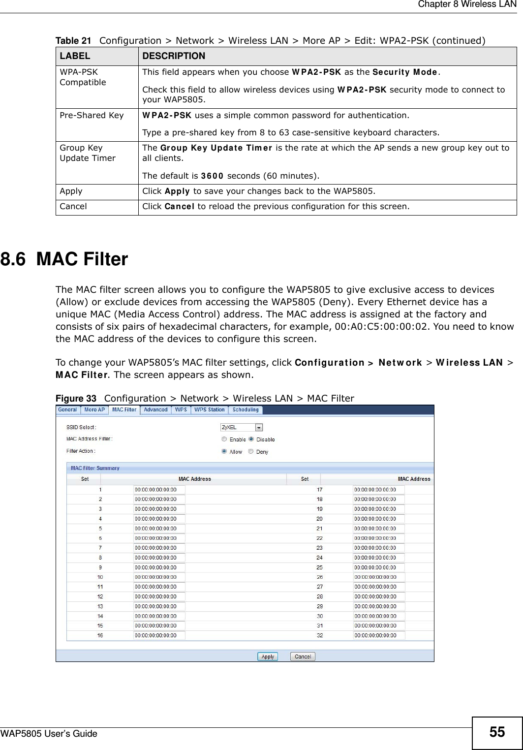  Chapter 8 Wireless LANWAP5805 User’s Guide 558.6  MAC Filter   The MAC filter screen allows you to configure the WAP5805 to give exclusive access to devices (Allow) or exclude devices from accessing the WAP5805 (Deny). Every Ethernet device has a unique MAC (Media Access Control) address. The MAC address is assigned at the factory and consists of six pairs of hexadecimal characters, for example, 00:A0:C5:00:00:02. You need to know the MAC address of the devices to configure this screen.To change your WAP5805’s MAC filter settings, click Configuration &gt; Network &gt; Wireless LAN &gt; MAC Filter. The screen appears as shown.Figure 33   Configuration &gt; Network &gt; Wireless LAN &gt; MAC FilterWPA-PSK CompatibleThis field appears when you choose WPA2-PSK as the Security Mode.Check this field to allow wireless devices using WPA2-PSK security mode to connect to your WAP5805.Pre-Shared Key  WPA2-PSK uses a simple common password for authentication.Type a pre-shared key from 8 to 63 case-sensitive keyboard characters.Group Key Update TimerThe Group Key Update Timer is the rate at which the AP sends a new group key out to all clients. The default is 3600 seconds (60 minutes).Apply Click Apply to save your changes back to the WAP5805.Cancel Click Cancel to reload the previous configuration for this screen.Table 21   Configuration &gt; Network &gt; Wireless LAN &gt; More AP &gt; Edit: WPA2-PSK (continued)LABEL DESCRIPTION