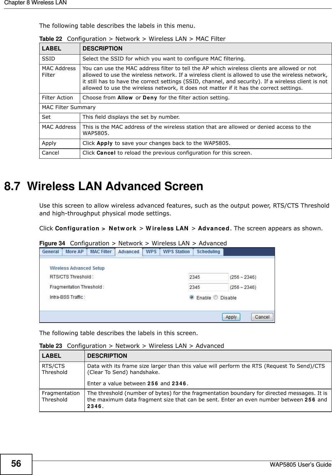 Chapter 8 Wireless LANWAP5805 User’s Guide56The following table describes the labels in this menu.8.7  Wireless LAN Advanced Screen  Use this screen to allow wireless advanced features, such as the output power, RTS/CTS Threshold and high-throughput physical mode settings.Click Configuration &gt; Network &gt; Wireless LAN &gt; Advanced. The screen appears as shown.Figure 34   Configuration &gt; Network &gt; Wireless LAN &gt; AdvancedThe following table describes the labels in this screen. Table 22   Configuration &gt; Network &gt; Wireless LAN &gt; MAC FilterLABEL DESCRIPTIONSSID Select the SSID for which you want to configure MAC filtering.MAC Address FilterYou can use the MAC address filter to tell the AP which wireless clients are allowed or not allowed to use the wireless network. If a wireless client is allowed to use the wireless network, it still has to have the correct settings (SSID, channel, and security). If a wireless client is not allowed to use the wireless network, it does not matter if it has the correct settings.Filter Action Choose from Allow or Deny for the filter action setting.MAC Filter SummarySet This field displays the set by number.MAC Address This is the MAC address of the wireless station that are allowed or denied access to the WAP5805.Apply Click Apply to save your changes back to the WAP5805.Cancel Click Cancel to reload the previous configuration for this screen.Table 23   Configuration &gt; Network &gt; Wireless LAN &gt; AdvancedLABEL DESCRIPTIONRTS/CTS ThresholdData with its frame size larger than this value will perform the RTS (Request To Send)/CTS (Clear To Send) handshake. Enter a value between 256 and 2346. Fragmentation ThresholdThe threshold (number of bytes) for the fragmentation boundary for directed messages. It is the maximum data fragment size that can be sent. Enter an even number between 256 and 2346.