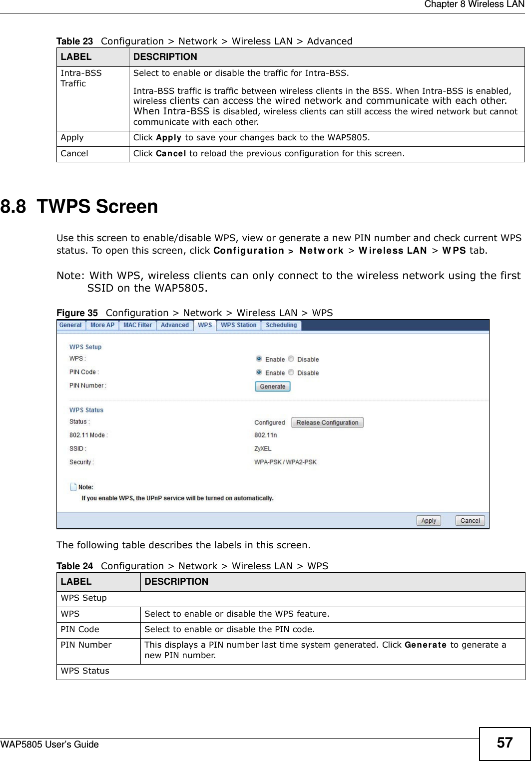  Chapter 8 Wireless LANWAP5805 User’s Guide 578.8  TWPS Screen  Use this screen to enable/disable WPS, view or generate a new PIN number and check current WPS status. To open this screen, click Configuration &gt; Network &gt; Wireless LAN &gt; WPS tab.Note: With WPS, wireless clients can only connect to the wireless network using the first SSID on the WAP5805.Figure 35   Configuration &gt; Network &gt; Wireless LAN &gt; WPSThe following table describes the labels in this screen.Intra-BSS TrafficSelect to enable or disable the traffic for Intra-BSS.Intra-BSS traffic is traffic between wireless clients in the BSS. When Intra-BSS is enabled, wireless clients can access the wired network and communicate with each other. When Intra-BSS is disabled, wireless clients can still access the wired network but cannot communicate with each other.Apply Click Apply to save your changes back to the WAP5805.Cancel Click Cancel to reload the previous configuration for this screen.Table 23   Configuration &gt; Network &gt; Wireless LAN &gt; AdvancedLABEL DESCRIPTIONTable 24   Configuration &gt; Network &gt; Wireless LAN &gt; WPSLABEL DESCRIPTIONWPS SetupWPS Select to enable or disable the WPS feature.PIN Code Select to enable or disable the PIN code.PIN Number This displays a PIN number last time system generated. Click Generate to generate a new PIN number.WPS Status