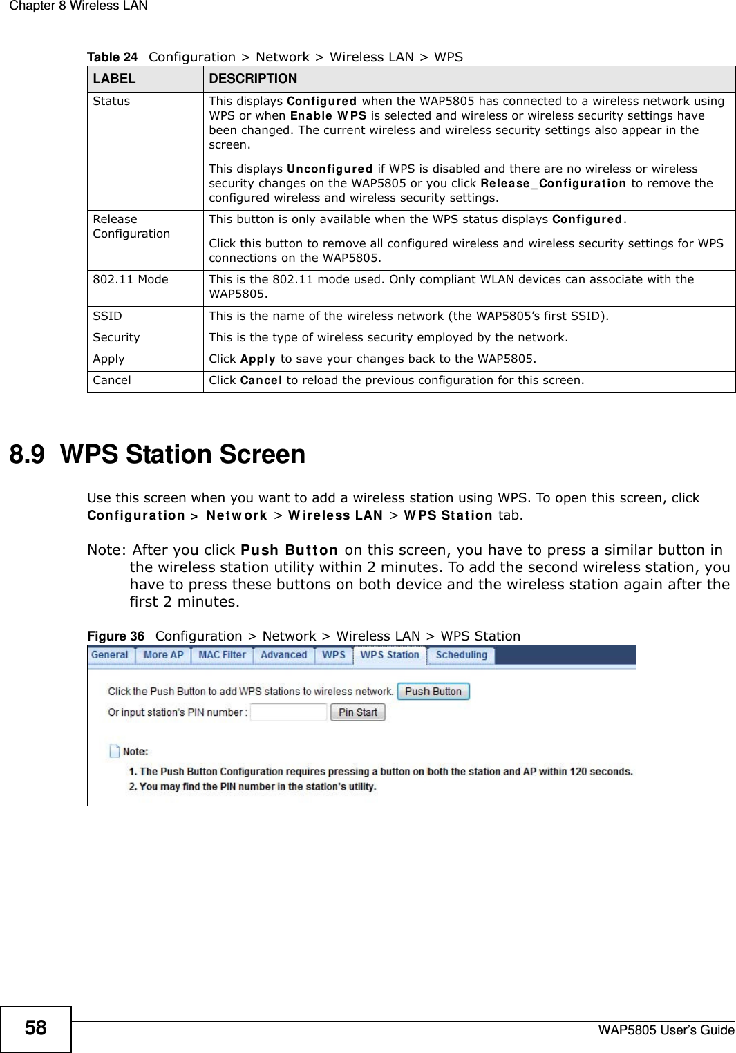 Chapter 8 Wireless LANWAP5805 User’s Guide588.9  WPS Station Screen  Use this screen when you want to add a wireless station using WPS. To open this screen, click Configuration &gt; Network &gt; Wireless LAN &gt; WPS Station tab.Note: After you click Push Button on this screen, you have to press a similar button in the wireless station utility within 2 minutes. To add the second wireless station, you have to press these buttons on both device and the wireless station again after the first 2 minutes.Figure 36   Configuration &gt; Network &gt; Wireless LAN &gt; WPS StationStatus This displays Configured when the WAP5805 has connected to a wireless network using WPS or when Enable WPS is selected and wireless or wireless security settings have been changed. The current wireless and wireless security settings also appear in the screen.This displays Unconfigured if WPS is disabled and there are no wireless or wireless security changes on the WAP5805 or you click Release_Configuration to remove the configured wireless and wireless security settings.Release ConfigurationThis button is only available when the WPS status displays Configured.Click this button to remove all configured wireless and wireless security settings for WPS connections on the WAP5805.802.11 Mode This is the 802.11 mode used. Only compliant WLAN devices can associate with the WAP5805.SSID This is the name of the wireless network (the WAP5805’s first SSID).Security This is the type of wireless security employed by the network.Apply Click Apply to save your changes back to the WAP5805.Cancel Click Cancel to reload the previous configuration for this screen.Table 24   Configuration &gt; Network &gt; Wireless LAN &gt; WPSLABEL DESCRIPTION