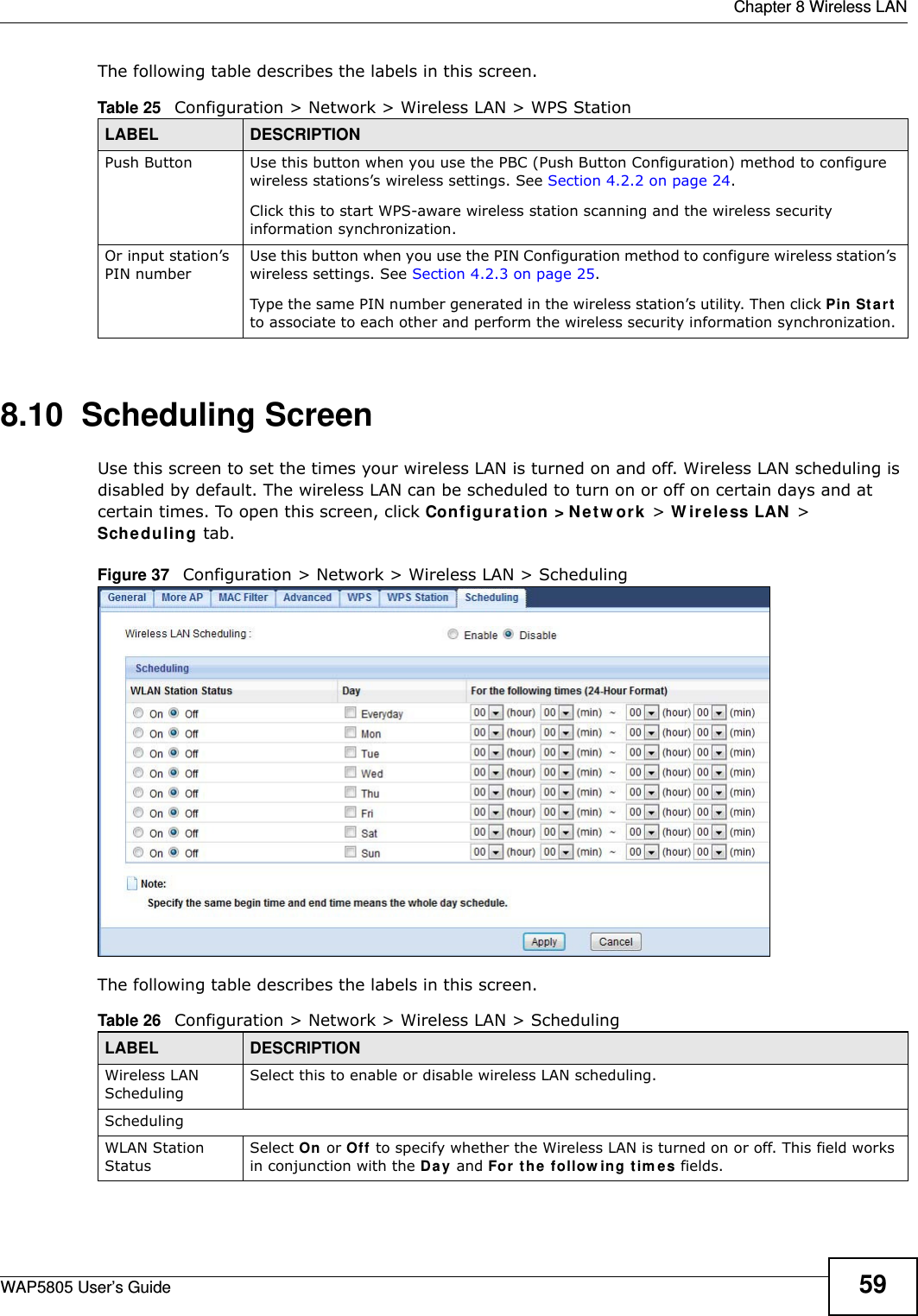  Chapter 8 Wireless LANWAP5805 User’s Guide 59The following table describes the labels in this screen.8.10  Scheduling Screen Use this screen to set the times your wireless LAN is turned on and off. Wireless LAN scheduling is disabled by default. The wireless LAN can be scheduled to turn on or off on certain days and at certain times. To open this screen, click Configuration &gt;Network &gt; Wireless LAN &gt; Scheduling tab.Figure 37   Configuration &gt; Network &gt; Wireless LAN &gt; SchedulingThe following table describes the labels in this screen.Table 25   Configuration &gt; Network &gt; Wireless LAN &gt; WPS StationLABEL DESCRIPTIONPush Button Use this button when you use the PBC (Push Button Configuration) method to configure wireless stations’s wireless settings. See Section 4.2.2 on page 24.Click this to start WPS-aware wireless station scanning and the wireless security information synchronization. Or input station’s PIN numberUse this button when you use the PIN Configuration method to configure wireless station’s wireless settings. See Section 4.2.3 on page 25.Type the same PIN number generated in the wireless station’s utility. Then click Pin Start to associate to each other and perform the wireless security information synchronization. Table 26   Configuration &gt; Network &gt; Wireless LAN &gt; SchedulingLABEL DESCRIPTIONWireless LAN SchedulingSelect this to enable or disable wireless LAN scheduling.SchedulingWLAN Station StatusSelect On or Off to specify whether the Wireless LAN is turned on or off. This field works in conjunction with the Day and For the following times fields.