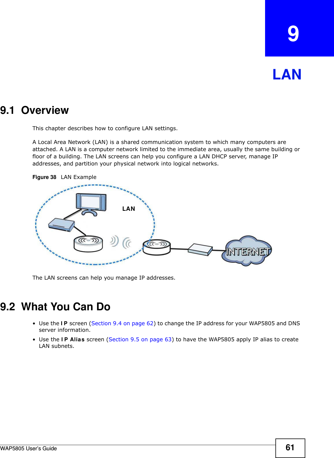 WAP5805 User’s Guide 61CHAPTER   9LAN9.1  OverviewThis chapter describes how to configure LAN settings.A Local Area Network (LAN) is a shared communication system to which many computers are attached. A LAN is a computer network limited to the immediate area, usually the same building or floor of a building. The LAN screens can help you configure a LAN DHCP server, manage IP addresses, and partition your physical network into logical networks.Figure 38   LAN ExampleThe LAN screens can help you manage IP addresses.9.2  What You Can Do•Use the IP screen (Section 9.4 on page 62) to change the IP address for your WAP5805 and DNS server information.•Use the IP Alias screen (Section 9.5 on page 63) to have the WAP5805 apply IP alias to create LAN subnets.LAN
