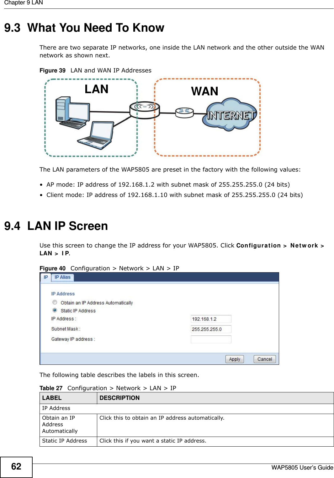 Chapter 9 LANWAP5805 User’s Guide629.3  What You Need To KnowThere are two separate IP networks, one inside the LAN network and the other outside the WAN network as shown next.Figure 39   LAN and WAN IP AddressesThe LAN parameters of the WAP5805 are preset in the factory with the following values:• AP mode: IP address of 192.168.1.2 with subnet mask of 255.255.255.0 (24 bits)• Client mode: IP address of 192.168.1.10 with subnet mask of 255.255.255.0 (24 bits)9.4  LAN IP Screen   Use this screen to change the IP address for your WAP5805. Click Configuration &gt; Network &gt; LAN &gt; IP.Figure 40   Configuration &gt; Network &gt; LAN &gt; IP The following table describes the labels in this screen.WANLANTable 27   Configuration &gt; Network &gt; LAN &gt; IPLABEL DESCRIPTIONIP AddressObtain an IP Address AutomaticallyClick this to obtain an IP address automatically.Static IP Address Click this if you want a static IP address.