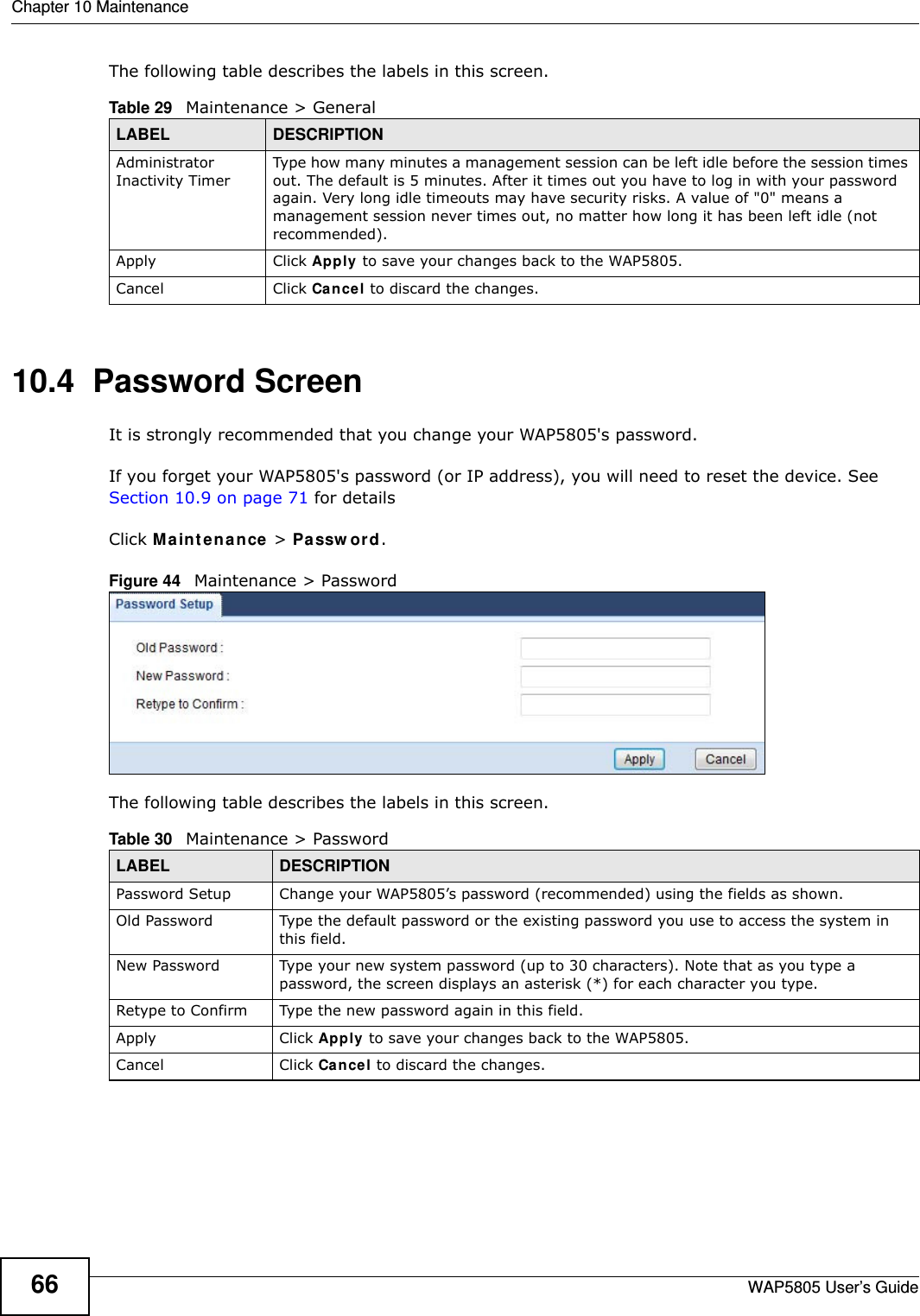 Chapter 10 MaintenanceWAP5805 User’s Guide66The following table describes the labels in this screen.10.4  Password Screen  It is strongly recommended that you change your WAP5805&apos;s password.  If you forget your WAP5805&apos;s password (or IP address), you will need to reset the device. See Section 10.9 on page 71 for detailsClick Maintenance &gt; Password.Figure 44   Maintenance &gt; Password The following table describes the labels in this screen.Table 29   Maintenance &gt; GeneralLABEL DESCRIPTIONAdministrator Inactivity TimerType how many minutes a management session can be left idle before the session times out. The default is 5 minutes. After it times out you have to log in with your password again. Very long idle timeouts may have security risks. A value of &quot;0&quot; means a management session never times out, no matter how long it has been left idle (not recommended).Apply Click Apply to save your changes back to the WAP5805.Cancel Click Cancel to discard the changes.Table 30   Maintenance &gt; PasswordLABEL DESCRIPTIONPassword Setup Change your WAP5805’s password (recommended) using the fields as shown.Old Password Type the default password or the existing password you use to access the system in this field.New Password Type your new system password (up to 30 characters). Note that as you type a password, the screen displays an asterisk (*) for each character you type.Retype to Confirm Type the new password again in this field.Apply Click Apply to save your changes back to the WAP5805.Cancel Click Cancel to discard the changes.