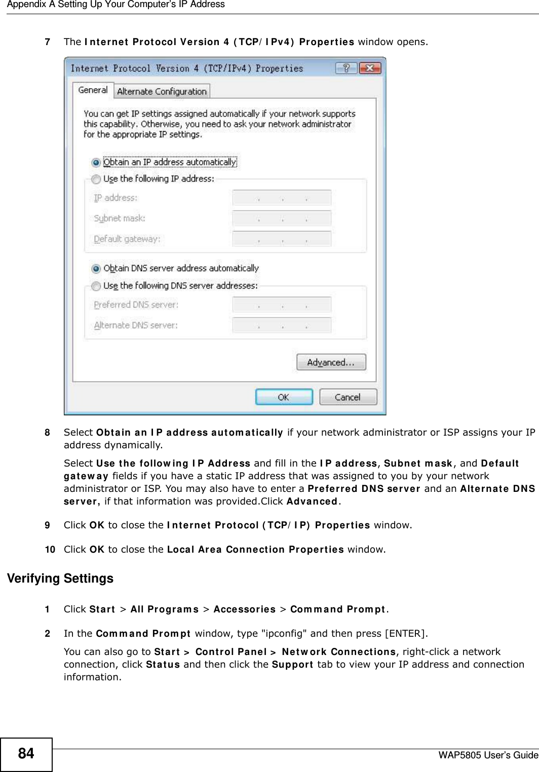 Appendix A Setting Up Your Computer’s IP AddressWAP5805 User’s Guide847The Internet Protocol Version 4 (TCP/IPv4) Properties window opens.8Select Obtain an IP address automatically if your network administrator or ISP assigns your IP address dynamically.Select Use the following IP Address and fill in the IP address, Subnet mask, and Default gateway fields if you have a static IP address that was assigned to you by your network administrator or ISP. You may also have to enter a Preferred DNS server and an Alternate DNS server, if that information was provided.Click Advanced.9Click OK to close the Internet Protocol (TCP/IP) Properties window.10 Click OK to close the Local Area Connection Properties window.Verifying Settings1Click Start &gt; All Programs &gt; Accessories &gt; Command Prompt.2In the Command Prompt window, type &quot;ipconfig&quot; and then press [ENTER]. You can also go to Start &gt; Control Panel &gt; Network Connections, right-click a network connection, click Status and then click the Support tab to view your IP address and connection information.