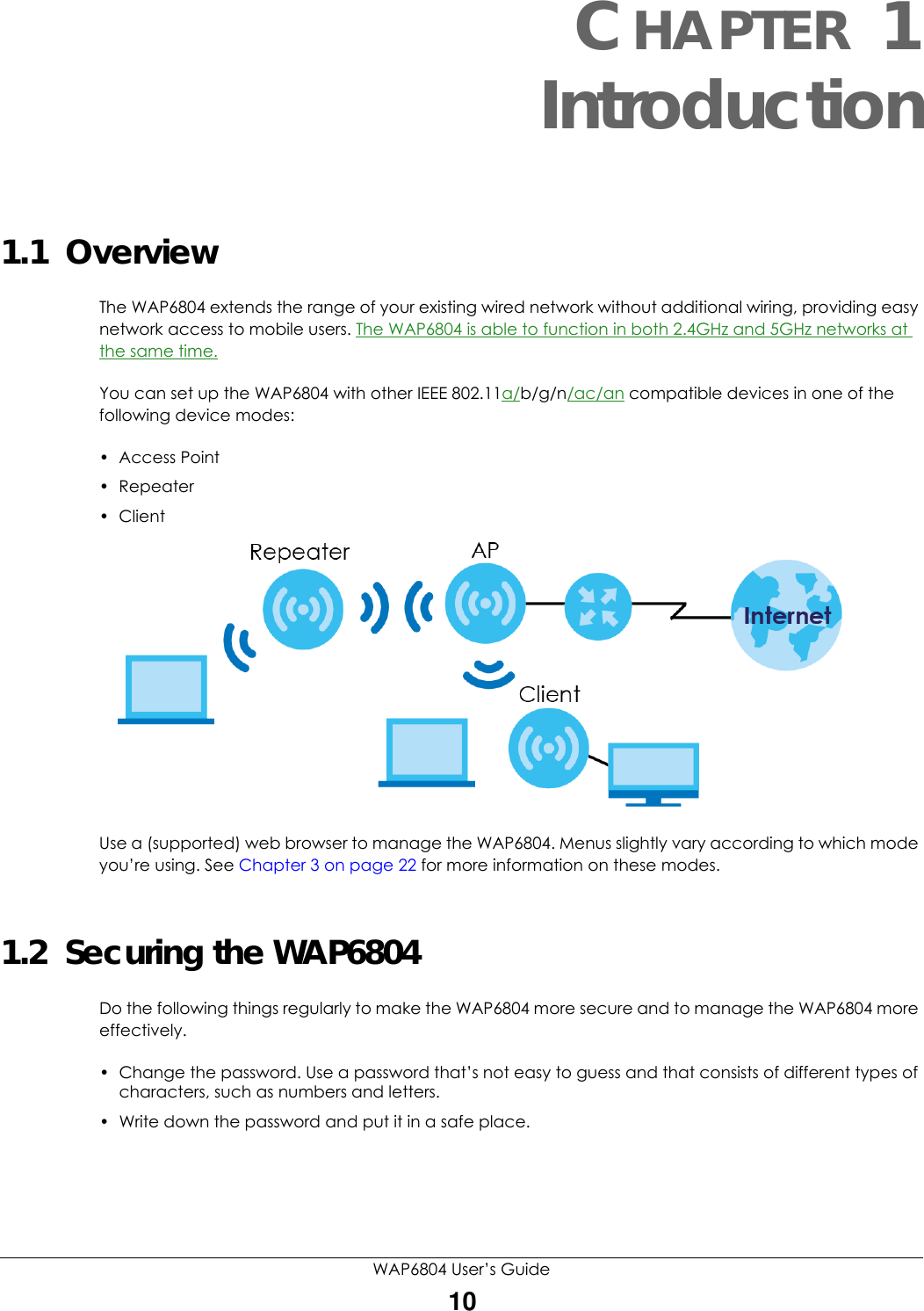 WAP6804 User’s Guide10CHAPTER 1Introduction1.1  OverviewThe WAP6804 extends the range of your existing wired network without additional wiring, providing easy network access to mobile users. The WAP6804 is able to function in both 2.4GHz and 5GHz networks at the same time.You can set up the WAP6804 with other IEEE 802.11a/b/g/n/ac/an compatible devices in one of the following device modes:• Access Point•Repeater• Client Use a (supported) web browser to manage the WAP6804. Menus slightly vary according to which mode you’re using. See Chapter 3 on page 22 for more information on these modes.1.2  Securing the WAP6804Do the following things regularly to make the WAP6804 more secure and to manage the WAP6804 more effectively.• Change the password. Use a password that’s not easy to guess and that consists of different types of characters, such as numbers and letters.• Write down the password and put it in a safe place.