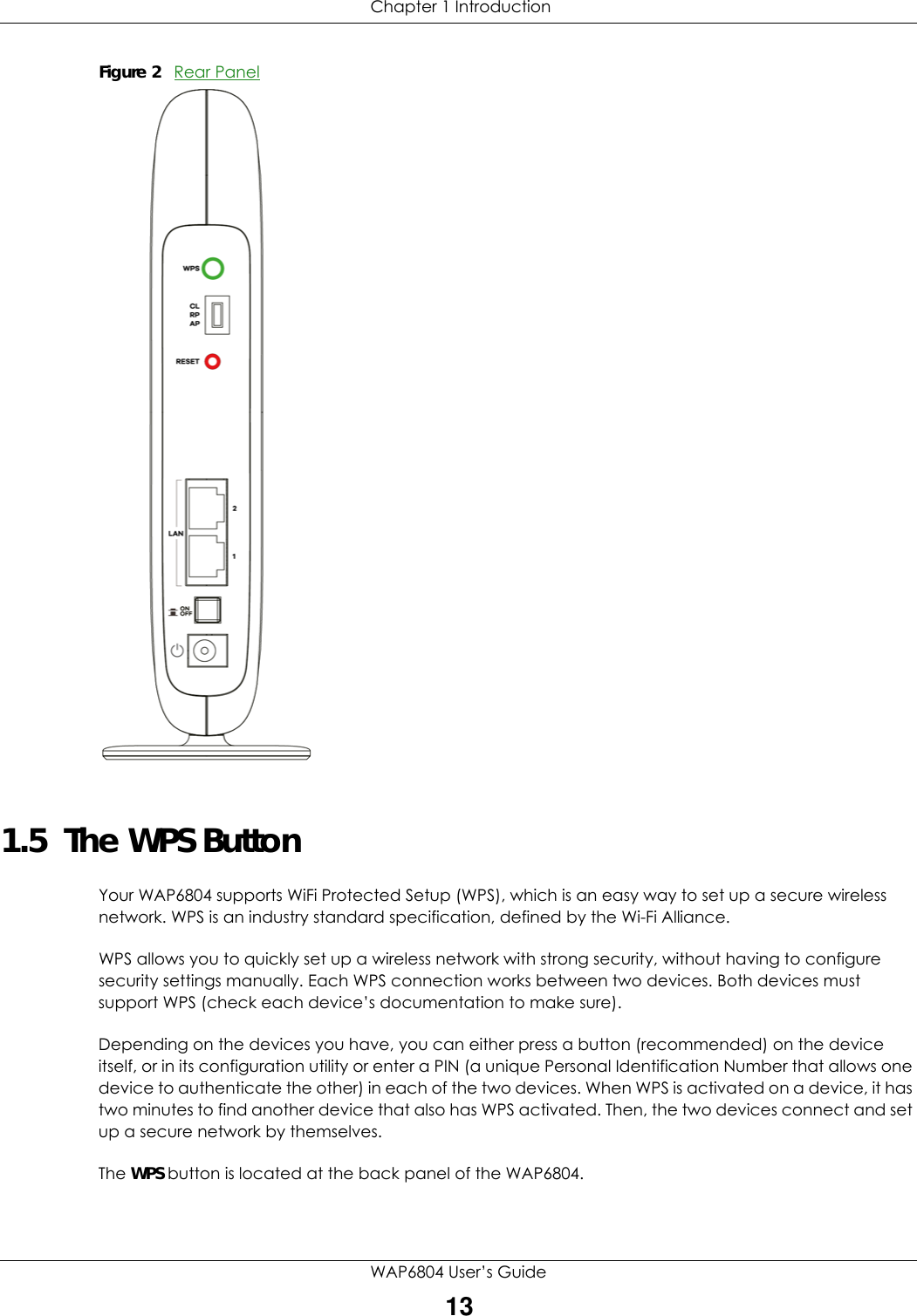  Chapter 1 IntroductionWAP6804 User’s Guide13Figure 2   Rear Panel1.5  The WPS ButtonYour WAP6804 supports WiFi Protected Setup (WPS), which is an easy way to set up a secure wireless network. WPS is an industry standard specification, defined by the Wi-Fi Alliance.WPS allows you to quickly set up a wireless network with strong security, without having to configure security settings manually. Each WPS connection works between two devices. Both devices must support WPS (check each device’s documentation to make sure). Depending on the devices you have, you can either press a button (recommended) on the device itself, or in its configuration utility or enter a PIN (a unique Personal Identification Number that allows one device to authenticate the other) in each of the two devices. When WPS is activated on a device, it has two minutes to find another device that also has WPS activated. Then, the two devices connect and set up a secure network by themselves.The WPS button is located at the back panel of the WAP6804.