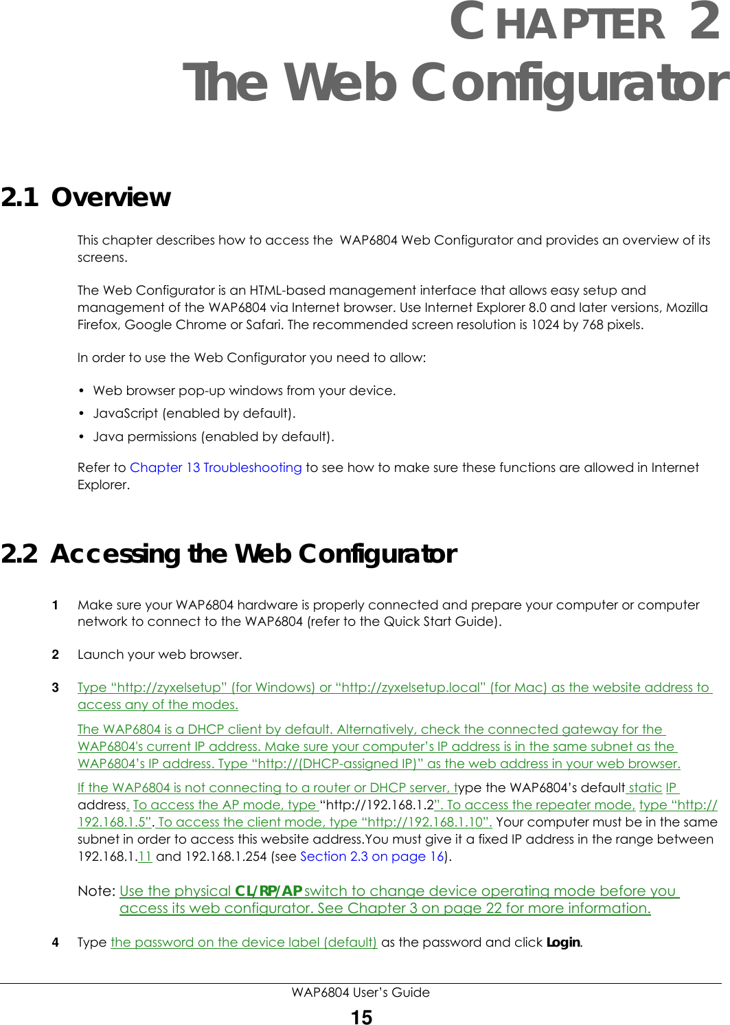WAP6804 User’s Guide15CHAPTER 2The Web Configurator2.1  OverviewThis chapter describes how to access the WAP6804 Web Configurator and provides an overview of its screens.The Web Configurator is an HTML-based management interface that allows easy setup and management of the WAP6804 via Internet browser. Use Internet Explorer 8.0 and later versions, Mozilla Firefox, Google Chrome or Safari. The recommended screen resolution is 1024 by 768 pixels.In order to use the Web Configurator you need to allow:• Web browser pop-up windows from your device.• JavaScript (enabled by default).• Java permissions (enabled by default).Refer to Chapter 13 Troubleshooting to see how to make sure these functions are allowed in Internet Explorer.2.2  Accessing the Web Configurator1Make sure your WAP6804 hardware is properly connected and prepare your computer or computer network to connect to the WAP6804 (refer to the Quick Start Guide).2Launch your web browser.3Type “http://zyxelsetup” (for Windows) or “http://zyxelsetup.local” (for Mac) as the website address to access any of the modes.The WAP6804 is a DHCP client by default. Alternatively, check the connected gateway for the WAP6804&apos;s current IP address. Make sure your computer’s IP address is in the same subnet as the WAP6804’s IP address. Type “http://(DHCP-assigned IP)” as the web address in your web browser.If the WAP6804 is not connecting to a router or DHCP server, type the WAP6804’s default static IP address. To access the AP mode, type “http://192.168.1.2”. To access the repeater mode, type “http://192.168.1.5”. To access the client mode, type “http://192.168.1.10”. Your computer must be in the same subnet in order to access this website address.You must give it a fixed IP address in the range between 192.168.1.11 and 192.168.1.254 (see Section 2.3 on page 16).Note: Use the physical CL/RP/AP switch to change device operating mode before you access its web configurator. See Chapter 3 on page 22 for more information.4Type the password on the device label (default) as the password and click Login. 