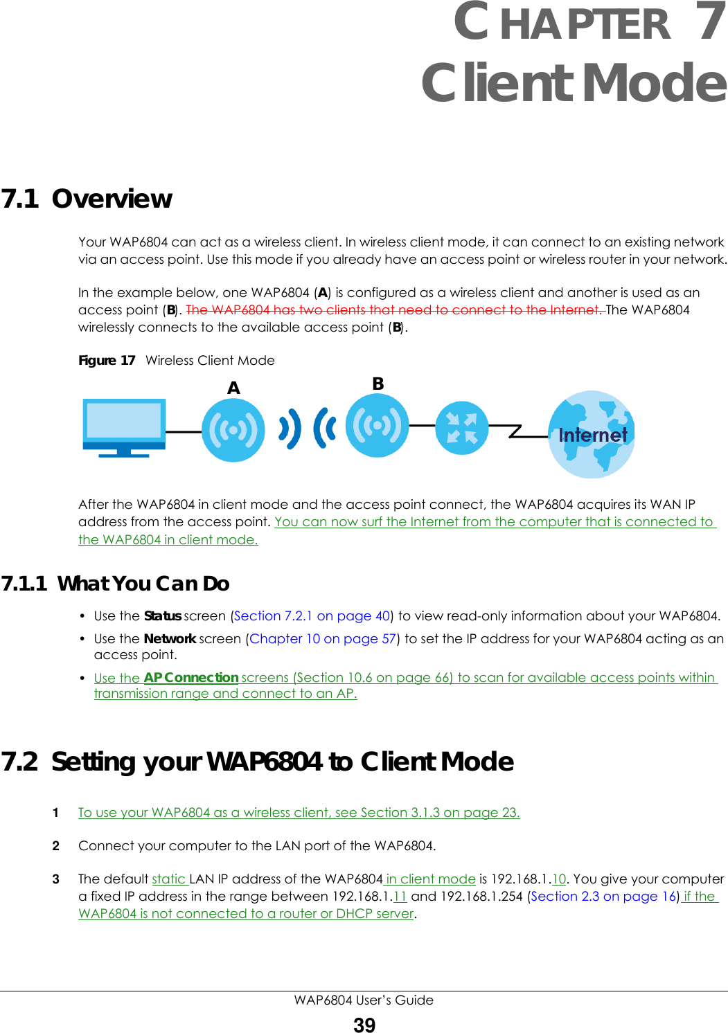 WAP6804 User’s Guide39CHAPTER 7Client Mode7.1  OverviewYour WAP6804 can act as a wireless client. In wireless client mode, it can connect to an existing network via an access point. Use this mode if you already have an access point or wireless router in your network.In the example below, one WAP6804 (A) is configured as a wireless client and another is used as an access point (B). The WAP6804 has two clients that need to connect to the Internet. The WAP6804 wirelessly connects to the available access point (B).Figure 17   Wireless Client ModeAfter the WAP6804 in client mode and the access point connect, the WAP6804 acquires its WAN IP address from the access point. You can now surf the Internet from the computer that is connected to the WAP6804 in client mode.7.1.1  What You Can Do• Use the Status screen (Section 7.2.1 on page 40) to view read-only information about your WAP6804.• Use the Network screen (Chapter 10 on page 57) to set the IP address for your WAP6804 acting as an access point.•Use the AP Connection screens (Section 10.6 on page 66) to scan for available access points within transmission range and connect to an AP.7.2  Setting your WAP6804 to Client Mode1To use your WAP6804 as a wireless client, see Section 3.1.3 on page 23.2Connect your computer to the LAN port of the WAP6804. 3The default static LAN IP address of the WAP6804 in client mode is 192.168.1.10. You give your computer a fixed IP address in the range between 192.168.1.11 and 192.168.1.254 (Section 2.3 on page 16) if the WAP6804 is not connected to a router or DHCP server. AB