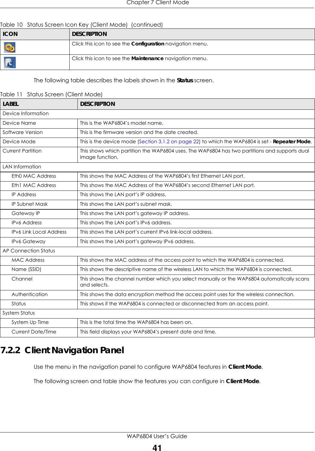  Chapter 7 Client ModeWAP6804 User’s Guide41The following table describes the labels shown in the Status screen.  7.2.2  Client Navigation PanelUse the menu in the navigation panel to configure WAP6804 features in Client Mode.The following screen and table show the features you can configure in Client Mode.Click this icon to see the Configuration navigation menu. Click this icon to see the Maintenance navigation menu. Table 10   Status Screen Icon Key (Client Mode)  (continued)ICON DESCRIPTIONTable 11   Status Screen (Client Mode) LABEL DESCRIPTIONDevice InformationDevice Name This is the WAP6804’s model name.Software Version This is the firmware version and the date created. Device Mode This is the device mode (Section 3.1.2 on page 22) to which the WAP6804 is set - Repeater Mode.Current Partition This shows which partition the WAP6804 uses. The WAP6804 has two partitions and supports dual image function.LAN InformationEth0 MAC Address This shows the MAC Address of the WAP6804’s first Ethernet LAN port.Eth1 MAC Address This shows the MAC Address of the WAP6804’s second Ethernet LAN port.IP Address This shows the LAN port’s IP address.IP Subnet Mask This shows the LAN port’s subnet mask.Gateway IP This shows the LAN port’s gateway IP address.IPv6 Address This shows the LAN port’s IPv6 address.IPv6 Link Local Address This shows the LAN port’s current IPv6 link-local address.IPv6 Gateway This shows the LAN port’s gateway IPv6 address.AP Connection StatusMAC Address This shows the MAC address of the access point to which the WAP6804 is connected.Name (SSID) This shows the descriptive name of the wireless LAN to which the WAP6804 is connected.Channel This shows the channel number which you select manually or the WAP6804 automatically scans and selects.Authentication This shows the data encryption method the access point uses for the wireless connection.Status This shows if the WAP6804 is connected or disconnected from an access point.System StatusSystem Up Time This is the total time the WAP6804 has been on.Current Date/Time This field displays your WAP6804’s present date and time.