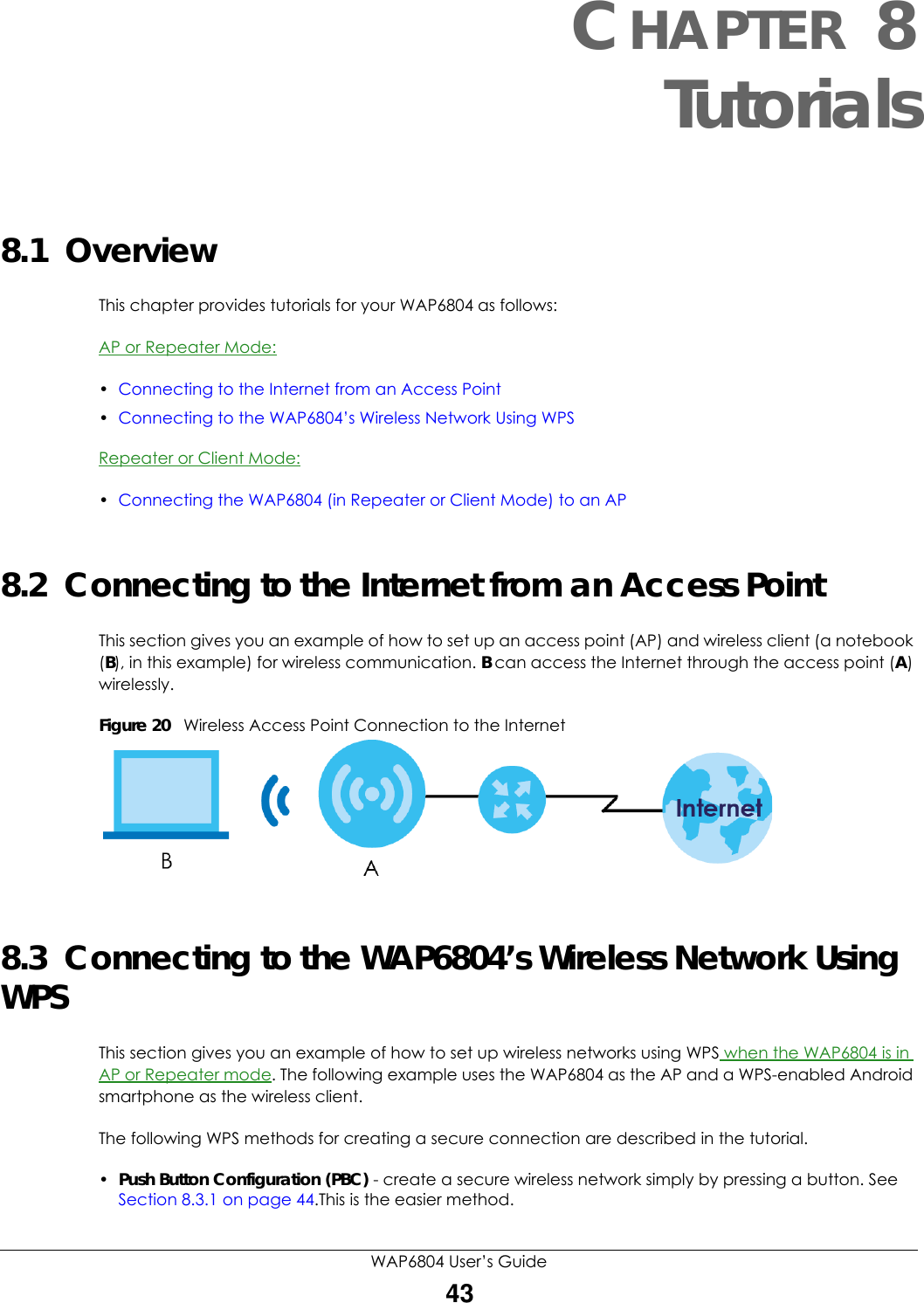 WAP6804 User’s Guide43CHAPTER 8Tutorials8.1  OverviewThis chapter provides tutorials for your WAP6804 as follows:AP or Repeater Mode:•Connecting to the Internet from an Access Point•Connecting to the WAP6804’s Wireless Network Using WPSRepeater or Client Mode:•Connecting the WAP6804 (in Repeater or Client Mode) to an AP8.2  Connecting to the Internet from an Access PointThis section gives you an example of how to set up an access point (AP) and wireless client (a notebook (B), in this example) for wireless communication. B can access the Internet through the access point (A) wirelessly.Figure 20   Wireless Access Point Connection to the Internet8.3  Connecting to the WAP6804’s Wireless Network Using WPSThis section gives you an example of how to set up wireless networks using WPS when the WAP6804 is in AP or Repeater mode. The following example uses the WAP6804 as the AP and a WPS-enabled Android smartphone as the wireless client. The following WPS methods for creating a secure connection are described in the tutorial.•Push Button Configuration (PBC) - create a secure wireless network simply by pressing a button. See Section 8.3.1 on page 44.This is the easier method.