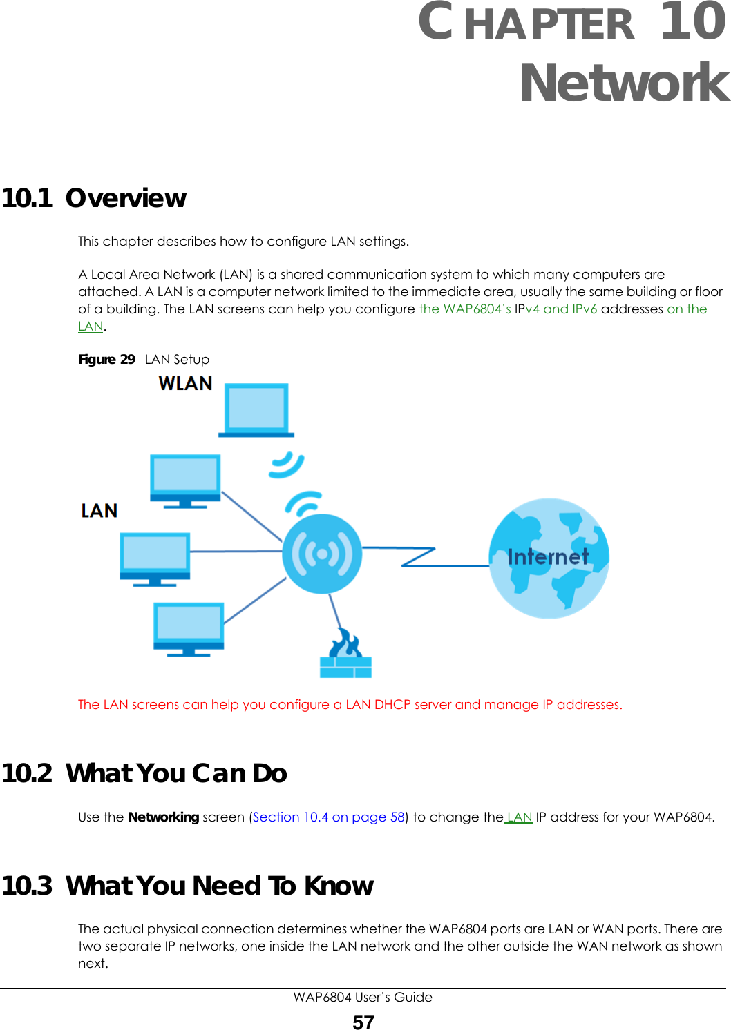WAP6804 User’s Guide57CHAPTER 10Network10.1  OverviewThis chapter describes how to configure LAN settings.A Local Area Network (LAN) is a shared communication system to which many computers are attached. A LAN is a computer network limited to the immediate area, usually the same building or floor of a building. The LAN screens can help you configure the WAP6804’s IPv4 and IPv6 addresses on the LAN.Figure 29   LAN SetupThe LAN screens can help you configure a LAN DHCP server and manage IP addresses.10.2  What You Can DoUse the Networking screen (Section 10.4 on page 58) to change the LAN IP address for your WAP6804.10.3  What You Need To KnowThe actual physical connection determines whether the WAP6804 ports are LAN or WAN ports. There are two separate IP networks, one inside the LAN network and the other outside the WAN network as shown next.