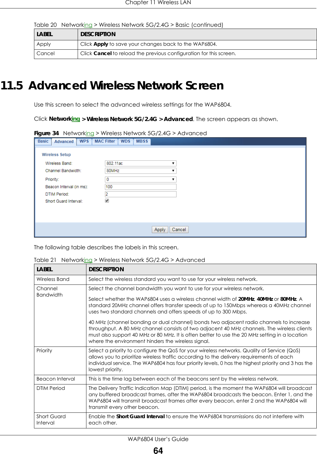 Chapter 11 Wireless LANWAP6804 User’s Guide6411.5  Advanced Wireless Network ScreenUse this screen to select the advanced wireless settings for the WAP6804.Click Networking &gt; Wireless Network 5G/2.4G &gt; Advanced. The screen appears as shown.Figure 34   Networking &gt; Wireless Network 5G/2.4G &gt; Advanced  The following table describes the labels in this screen. Apply Click Apply to save your changes back to the WAP6804.Cancel Click Cancel to reload the previous configuration for this screen.Table 20   Networking &gt; Wireless Network 5G/2.4G &gt; Basic (continued)LABEL DESCRIPTIONTable 21   Networking &gt; Wireless Network 5G/2.4G &gt; AdvancedLABEL DESCRIPTIONWireless Band Select the wireless standard you want to use for your wireless network.Channel BandwidthSelect the channel bandwidth you want to use for your wireless network.Select whether the WAP6804 uses a wireless channel width of 20MHz, 40MHz or 80MHz. A standard 20MHz channel offers transfer speeds of up to 150Mbps whereas a 40MHz channel uses two standard channels and offers speeds of up to 300 Mbps. 40 MHz (channel bonding or dual channel) bonds two adjacent radio channels to increase throughput. A 80 MHz channel consists of two adjacent 40 MHz channels. The wireless clients must also support 40 MHz or 80 MHz. It is often better to use the 20 MHz setting in a location where the environment hinders the wireless signal.Priority Select a priority to configure the QoS for your wireless networks. Quality of Service (QoS) allows you to prioritize wireless traffic according to the delivery requirements of each individual service. The WAP6804 has four priority levels, 0 has the highest priority and 3 has the lowest priority.Beacon Interval This is the time lag between each of the beacons sent by the wireless network.DTIM Period The Delivery Traffic Indication Map (DTIM) period, is the moment the WAP6804 will broadcast any buffered broadcast frames, after the WAP6804 broadcasts the beacon. Enter 1, and the WAP6804 will transmit broadcast frames after every beacon, enter 2 and the WAP6804 will transmit every other beacon.Short Guard IntervalEnable the Short Guard Interval to ensure the WAP6804 transmissions do not interfere with each other.