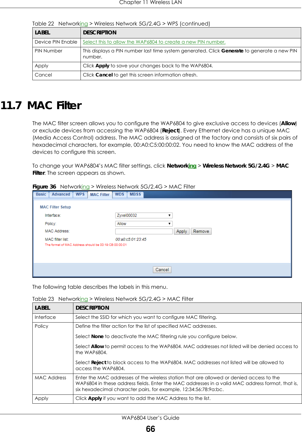 Chapter 11 Wireless LANWAP6804 User’s Guide6611.7  MAC FilterThe MAC filter screen allows you to configure the WAP6804 to give exclusive access to devices (Allow) or exclude devices from accessing the WAP6804 (Reject). Every Ethernet device has a unique MAC (Media Access Control) address. The MAC address is assigned at the factory and consists of six pairs of hexadecimal characters, for example, 00:A0:C5:00:00:02. You need to know the MAC address of the devices to configure this screen.To change your WAP6804’s MAC filter settings, click Networking &gt; Wireless Network 5G/2.4G &gt; MAC Filter. The screen appears as shown.Figure 36   Networking &gt; Wireless Network 5G/2.4G &gt; MAC FilterThe following table describes the labels in this menu.Device PIN Enable Select this to allow the WAP6804 to create a new PIN number.PIN Number This displays a PIN number last time system generated. Click Generate to generate a new PIN number.Apply Click Apply to save your changes back to the WAP6804.Cancel Click Cancel to get this screen information afresh.Table 22   Networking &gt; Wireless Network 5G/2.4G &gt; WPS (continued)LABEL DESCRIPTIONTable 23   Networking &gt; Wireless Network 5G/2.4G &gt; MAC FilterLABEL DESCRIPTIONInterface Select the SSID for which you want to configure MAC filtering.Policy Define the filter action for the list of specified MAC addresses.Select None to deactivate the MAC filtering rule you configure below.Select Allow to permit access to the WAP6804. MAC addresses not listed will be denied access to the WAP6804.Select Reject to block access to the WAP6804. MAC addresses not listed will be allowed to access the WAP6804.MAC Address Enter the MAC addresses of the wireless station that are allowed or denied access to the WAP6804 in these address fields. Enter the MAC addresses in a valid MAC address format, that is, six hexadecimal character pairs, for example, 12:34:56:78:9a:bc.Apply Click Apply if you want to add the MAC Address to the list.