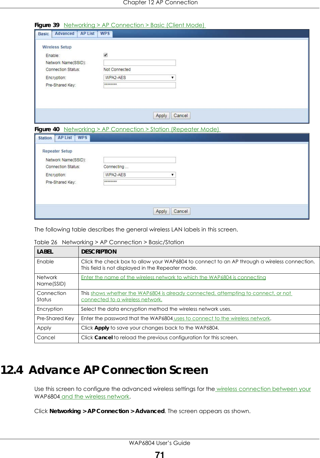  Chapter 12 AP ConnectionWAP6804 User’s Guide71Figure 39   Networking &gt; AP Connection &gt; Basic (Client Mode) Figure 40   Networking &gt; AP Connection &gt; Station (Repeater Mode) The following table describes the general wireless LAN labels in this screen.12.4  Advance AP Connection ScreenUse this screen to configure the advanced wireless settings for the wireless connection between your WAP6804 and the wireless network.Click Networking &gt; AP Connection &gt; Advanced. The screen appears as shown.Table 26   Networking &gt; AP Connection &gt; Basic/StationLABEL DESCRIPTIONEnable  Click the check box to allow your WAP6804 to connect to an AP through a wireless connection. This field is not displayed in the Repeater mode.Network Name(SSID)Enter the name of the wireless network to which the WAP6804 is connectingConnection StatusThis shows whether the WAP6804 is already connected, attempting to connect, or not connected to a wireless network.Encryption Select the data encryption method the wireless network uses.Pre-Shared Key Enter the password that the WAP6804 uses to connect to the wireless network. Apply Click Apply to save your changes back to the WAP6804.Cancel Click Cancel to reload the previous configuration for this screen.