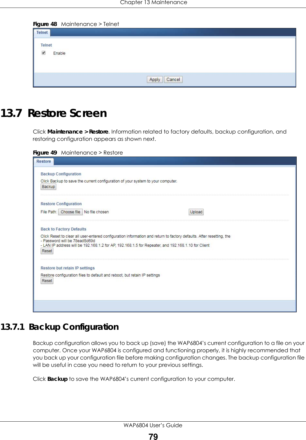  Chapter 13 MaintenanceWAP6804 User’s Guide79Figure 48   Maintenance &gt; Telnet 13.7  Restore ScreenClick Maintenance &gt; Restore. Information related to factory defaults, backup configuration, and restoring configuration appears as shown next.Figure 49   Maintenance &gt; Restore 13.7.1  Backup ConfigurationBackup configuration allows you to back up (save) the WAP6804’s current configuration to a file on your computer. Once your WAP6804 is configured and functioning properly, it is highly recommended that you back up your configuration file before making configuration changes. The backup configuration file will be useful in case you need to return to your previous settings.Click Backup to save the WAP6804’s current configuration to your computer.