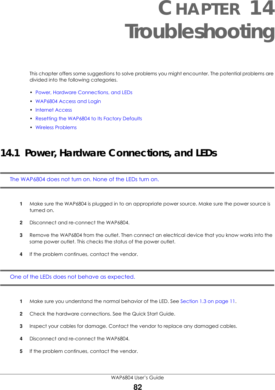 WAP6804 User’s Guide82CHAPTER 14TroubleshootingThis chapter offers some suggestions to solve problems you might encounter. The potential problems are divided into the following categories. •Power, Hardware Connections, and LEDs•WAP6804 Access and Login•Internet Access•Resetting the WAP6804 to Its Factory Defaults•Wireless Problems14.1  Power, Hardware Connections, and LEDsThe WAP6804 does not turn on. None of the LEDs turn on.1Make sure the WAP6804 is plugged in to an appropriate power source. Make sure the power source is turned on.2Disconnect and re-connect the WAP6804.3Remove the WAP6804 from the outlet. Then connect an electrical device that you know works into the same power outlet. This checks the status of the power outlet.4If the problem continues, contact the vendor.One of the LEDs does not behave as expected.1Make sure you understand the normal behavior of the LED. See Section 1.3 on page 11.2Check the hardware connections. See the Quick Start Guide. 3Inspect your cables for damage. Contact the vendor to replace any damaged cables.4Disconnect and re-connect the WAP6804. 5If the problem continues, contact the vendor.