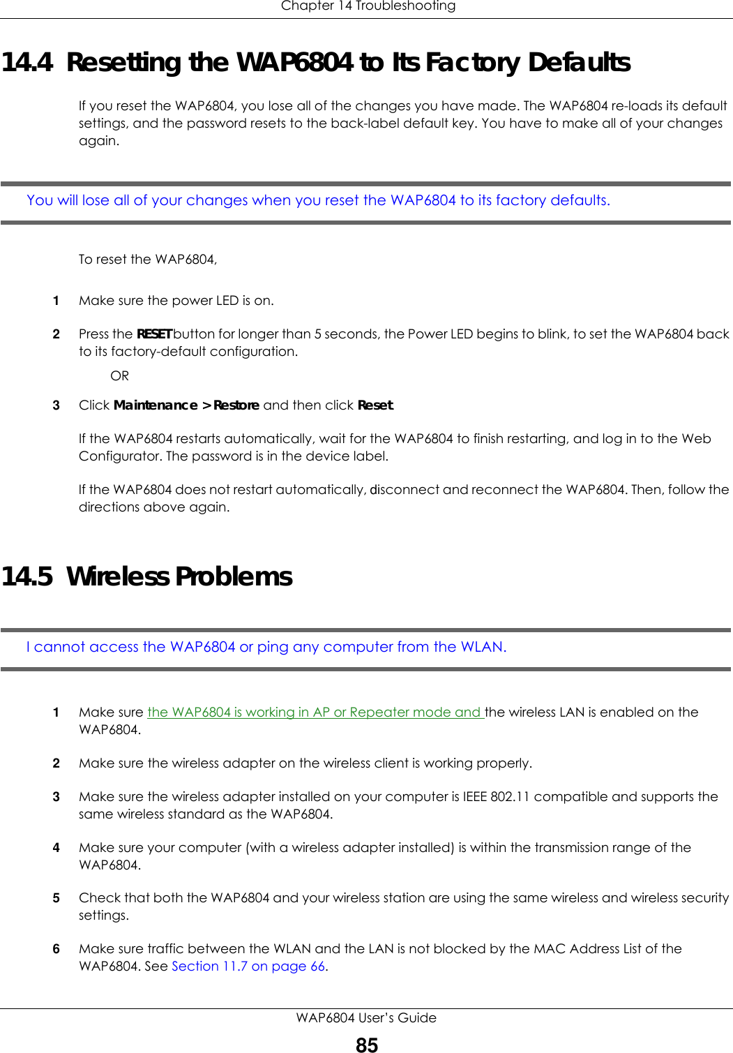  Chapter 14 TroubleshootingWAP6804 User’s Guide8514.4  Resetting the WAP6804 to Its Factory Defaults If you reset the WAP6804, you lose all of the changes you have made. The WAP6804 re-loads its default settings, and the password resets to the back-label default key. You have to make all of your changes again.You will lose all of your changes when you reset the WAP6804 to its factory defaults.To reset the WAP6804,1Make sure the power LED is on.2Press the RESET button for longer than 5 seconds, the Power LED begins to blink, to set the WAP6804 back to its factory-default configuration.OR3Click Maintenance &gt; Restore and then click Reset.If the WAP6804 restarts automatically, wait for the WAP6804 to finish restarting, and log in to the Web Configurator. The password is in the device label.If the WAP6804 does not restart automatically, disconnect and reconnect the WAP6804. Then, follow the directions above again.14.5  Wireless ProblemsI cannot access the WAP6804 or ping any computer from the WLAN.1Make sure the WAP6804 is working in AP or Repeater mode and the wireless LAN is enabled on the WAP6804.2Make sure the wireless adapter on the wireless client is working properly.3Make sure the wireless adapter installed on your computer is IEEE 802.11 compatible and supports the same wireless standard as the WAP6804.4Make sure your computer (with a wireless adapter installed) is within the transmission range of the WAP6804.5Check that both the WAP6804 and your wireless station are using the same wireless and wireless security settings.6Make sure traffic between the WLAN and the LAN is not blocked by the MAC Address List of the WAP6804. See Section 11.7 on page 66.