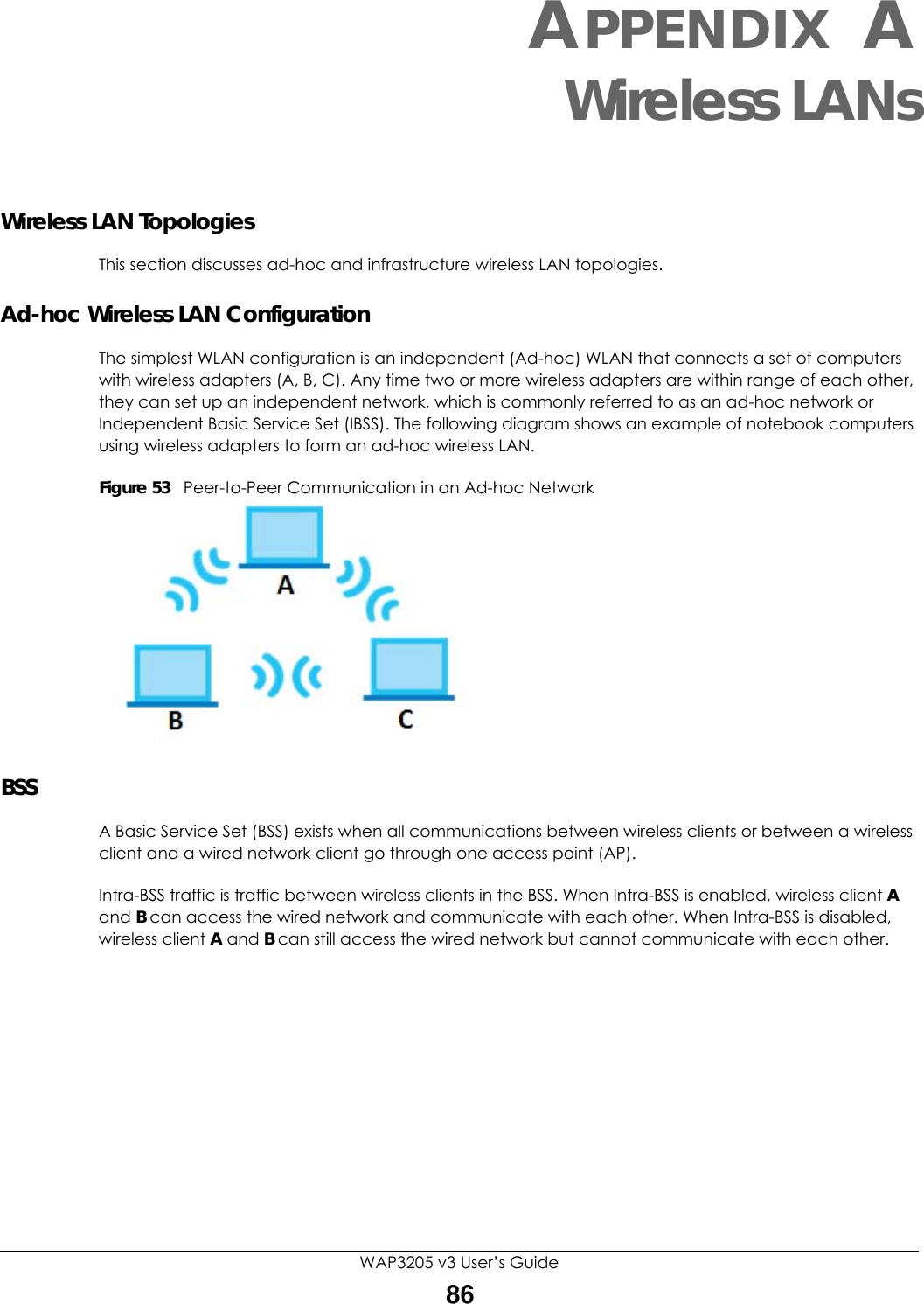 WAP3205 v3 User’s Guide86APPENDIX AWireless LANsWireless LAN TopologiesThis section discusses ad-hoc and infrastructure wireless LAN topologies.Ad-hoc Wireless LAN ConfigurationThe simplest WLAN configuration is an independent (Ad-hoc) WLAN that connects a set of computers with wireless adapters (A, B, C). Any time two or more wireless adapters are within range of each other, they can set up an independent network, which is commonly referred to as an ad-hoc network or Independent Basic Service Set (IBSS). The following diagram shows an example of notebook computers using wireless adapters to form an ad-hoc wireless LAN. Figure 53   Peer-to-Peer Communication in an Ad-hoc NetworkBSSA Basic Service Set (BSS) exists when all communications between wireless clients or between a wireless client and a wired network client go through one access point (AP). Intra-BSS traffic is traffic between wireless clients in the BSS. When Intra-BSS is enabled, wireless client A and B can access the wired network and communicate with each other. When Intra-BSS is disabled, wireless client A and B can still access the wired network but cannot communicate with each other.