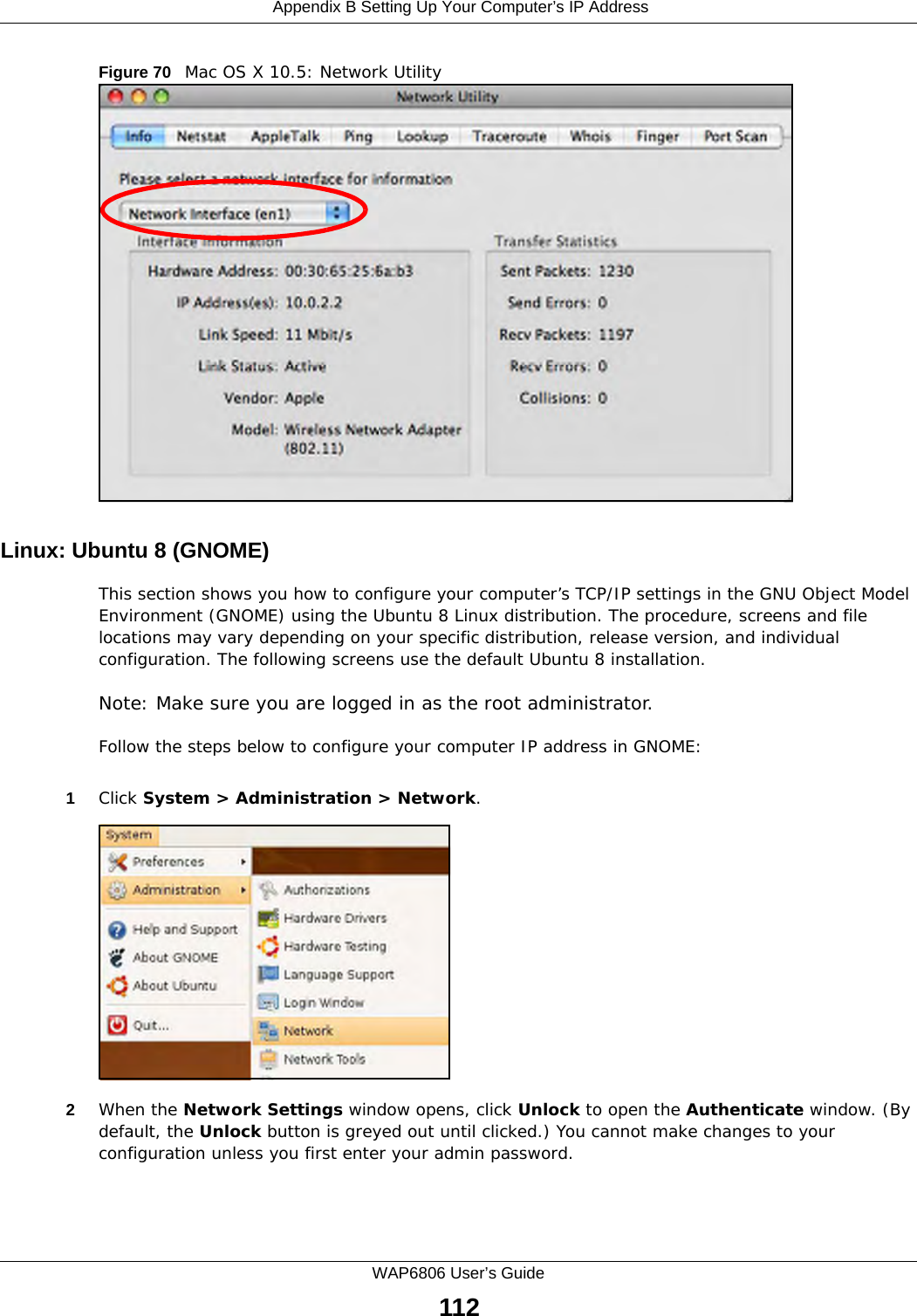 Appendix B Setting Up Your Computer’s IP AddressWAP6806 User’s Guide112Figure 70   Mac OS X 10.5: Network UtilityLinux: Ubuntu 8 (GNOME)This section shows you how to configure your computer’s TCP/IP settings in the GNU Object Model Environment (GNOME) using the Ubuntu 8 Linux distribution. The procedure, screens and file locations may vary depending on your specific distribution, release version, and individual configuration. The following screens use the default Ubuntu 8 installation.Note: Make sure you are logged in as the root administrator. Follow the steps below to configure your computer IP address in GNOME: 1Click System &gt; Administration &gt; Network.2When the Network Settings window opens, click Unlock to open the Authenticate window. (By default, the Unlock button is greyed out until clicked.) You cannot make changes to your configuration unless you first enter your admin password.