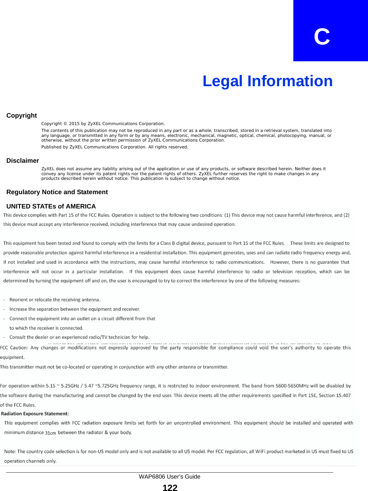 WAP6806 User’s Guide122APPENDIX   CLegal InformationCopyrightCopyright © 2015 by ZyXEL Communications Corporation.The contents of this publication may not be reproduced in any part or as a whole, transcribed, stored in a retrieval system, translated into any language, or transmitted in any form or by any means, electronic, mechanical, magnetic, optical, chemical, photocopying, manual, or otherwise, without the prior written permission of ZyXEL Communications Corporation.Published by ZyXEL Communications Corporation. All rights reserved.DisclaimerZyXEL does not assume any liability arising out of the application or use of any products, or software described herein. Neither does it convey any license under its patent rights nor the patent rights of others. ZyXEL further reserves the right to make changes in any products described herein without notice. This publication is subject to change without notice.Regulatory Notice and StatementUNITED STATEs of AMERICAThe following information applies if you use the product within USA area.FCC EMC Statement • This device complies with part 15 of the FCC Rules. Operation is subject to the following two conditions:1This device may not cause harmful interference, and 2This device must accept any interference received, including interference that may cause undesired operation.• Changes or modifications not expressly approved by the party responsible for compliance could void the user&apos;s authority to operate the device.• This product has been tested and complies with the specifications for a Class B digital device, pursuant to Part 15 of the FCC Rules. These limits are designed to provide reasonable protection against harmful interference in a residential installation. This device generates, uses, and can radiate radio frequency energy and, if not installed and used according to the instructions, may cause harmful interference to radio communications. However, there is no guarantee that interference will not occur in a particular installation. • If this device does cause harmful interference to radio or television reception, which is found by turning the device off and on, the user is encouraged to try to correct the interference by one or more of the following measures:1Reorient or relocate the receiving antenna.2Increase the separation between the equipment or devices.3Connect the device to an outlet other than the receiver&apos;s.4Consult a dealer or an experienced radio/TV technician for assistance.FCC Radiation Exposure Statement• This device complies with FCC RF radiation exposure limits set forth for an uncontrolled environment. • This transmitter must be at least 20 cm from the user and must not be co-located or operating in conjunction with any other antenna or transmitter.CANADAThe following information applies if you use the product within Canada area.Industry Canada ICES statementCAN ICES-3 (B)/NMB-3(B)