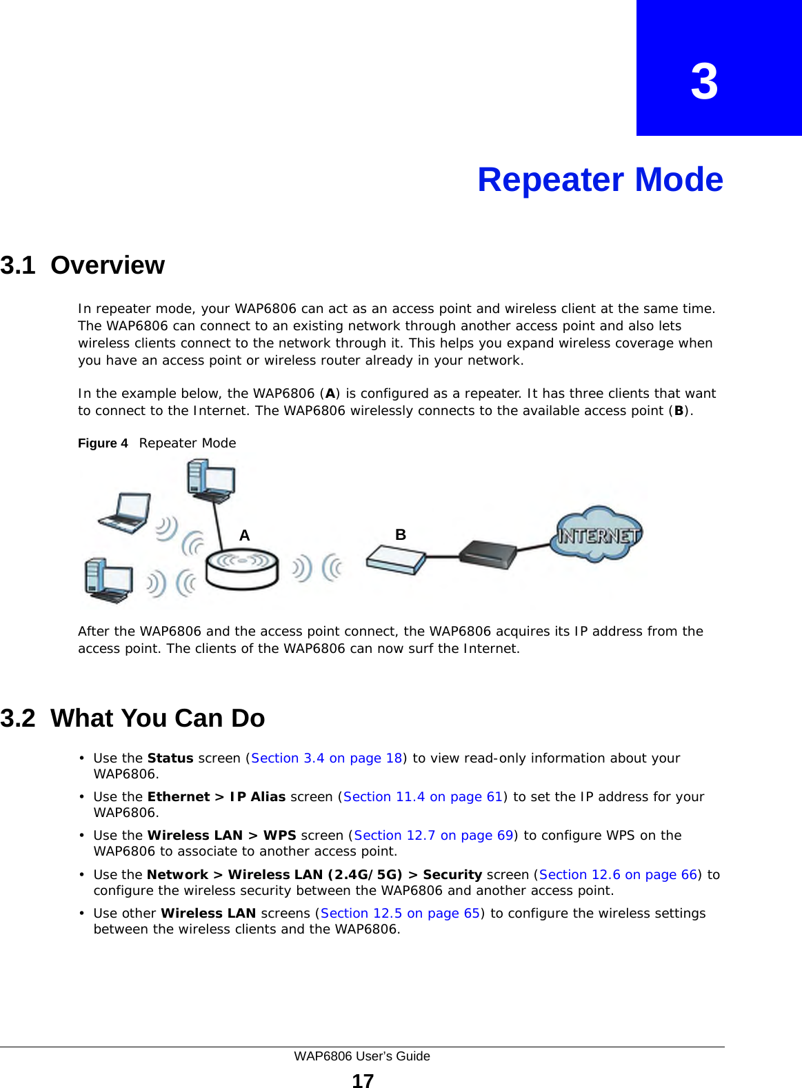 WAP6806 User’s Guide17CHAPTER   3Repeater Mode3.1  OverviewIn repeater mode, your WAP6806 can act as an access point and wireless client at the same time. The WAP6806 can connect to an existing network through another access point and also lets wireless clients connect to the network through it. This helps you expand wireless coverage when you have an access point or wireless router already in your network.In the example below, the WAP6806 (A) is configured as a repeater. It has three clients that want to connect to the Internet. The WAP6806 wirelessly connects to the available access point (B). Figure 4   Repeater Mode After the WAP6806 and the access point connect, the WAP6806 acquires its IP address from the access point. The clients of the WAP6806 can now surf the Internet. 3.2  What You Can Do•Use the Status screen (Section 3.4 on page 18) to view read-only information about your WAP6806.•Use the Ethernet &gt; IP Alias screen (Section 11.4 on page 61) to set the IP address for your WAP6806.•Use the Wireless LAN &gt; WPS screen (Section 12.7 on page 69) to configure WPS on the WAP6806 to associate to another access point. •Use the Network &gt; Wireless LAN (2.4G/5G) &gt; Security screen (Section 12.6 on page 66) to configure the wireless security between the WAP6806 and another access point. •Use other Wireless LAN screens (Section 12.5 on page 65) to configure the wireless settings between the wireless clients and the WAP6806.AB