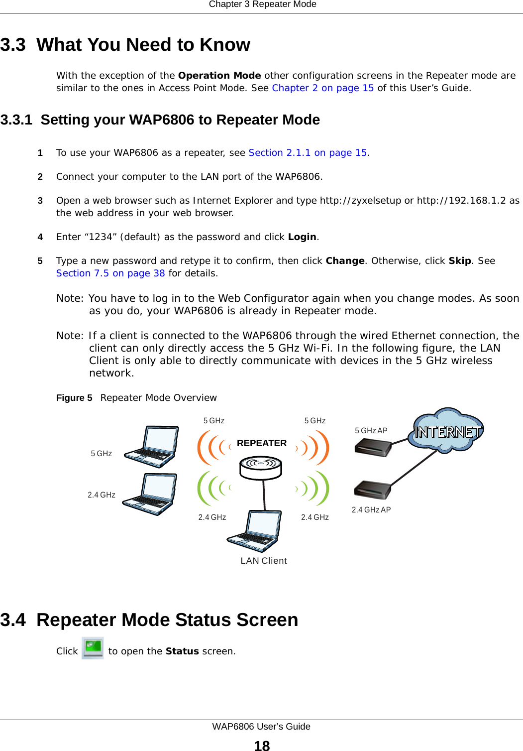  Chapter 3 Repeater ModeWAP6806 User’s Guide183.3  What You Need to KnowWith the exception of the Operation Mode other configuration screens in the Repeater mode are similar to the ones in Access Point Mode. See Chapter 2 on page 15 of this User’s Guide.3.3.1  Setting your WAP6806 to Repeater Mode1To use your WAP6806 as a repeater, see Section 2.1.1 on page 15.2Connect your computer to the LAN port of the WAP6806. 3Open a web browser such as Internet Explorer and type http://zyxelsetup or http://192.168.1.2 as the web address in your web browser.4Enter “1234” (default) as the password and click Login.5Type a new password and retype it to confirm, then click Change. Otherwise, click Skip. See Section 7.5 on page 38 for details. Note: You have to log in to the Web Configurator again when you change modes. As soon as you do, your WAP6806 is already in Repeater mode.Note: If a client is connected to the WAP6806 through the wired Ethernet connection, the client can only directly access the 5 GHz Wi-Fi. In the following figure, the LAN Client is only able to directly communicate with devices in the 5 GHz wireless network.Figure 5   Repeater Mode Overview 3.4  Repeater Mode Status ScreenClick   to open the Status screen.WRELAN Client5 GHz5 GHz AP5 GHz5 GHz2.4 GHz AP2.4 GHz2.4 GHz2.4 GHzREPEATER